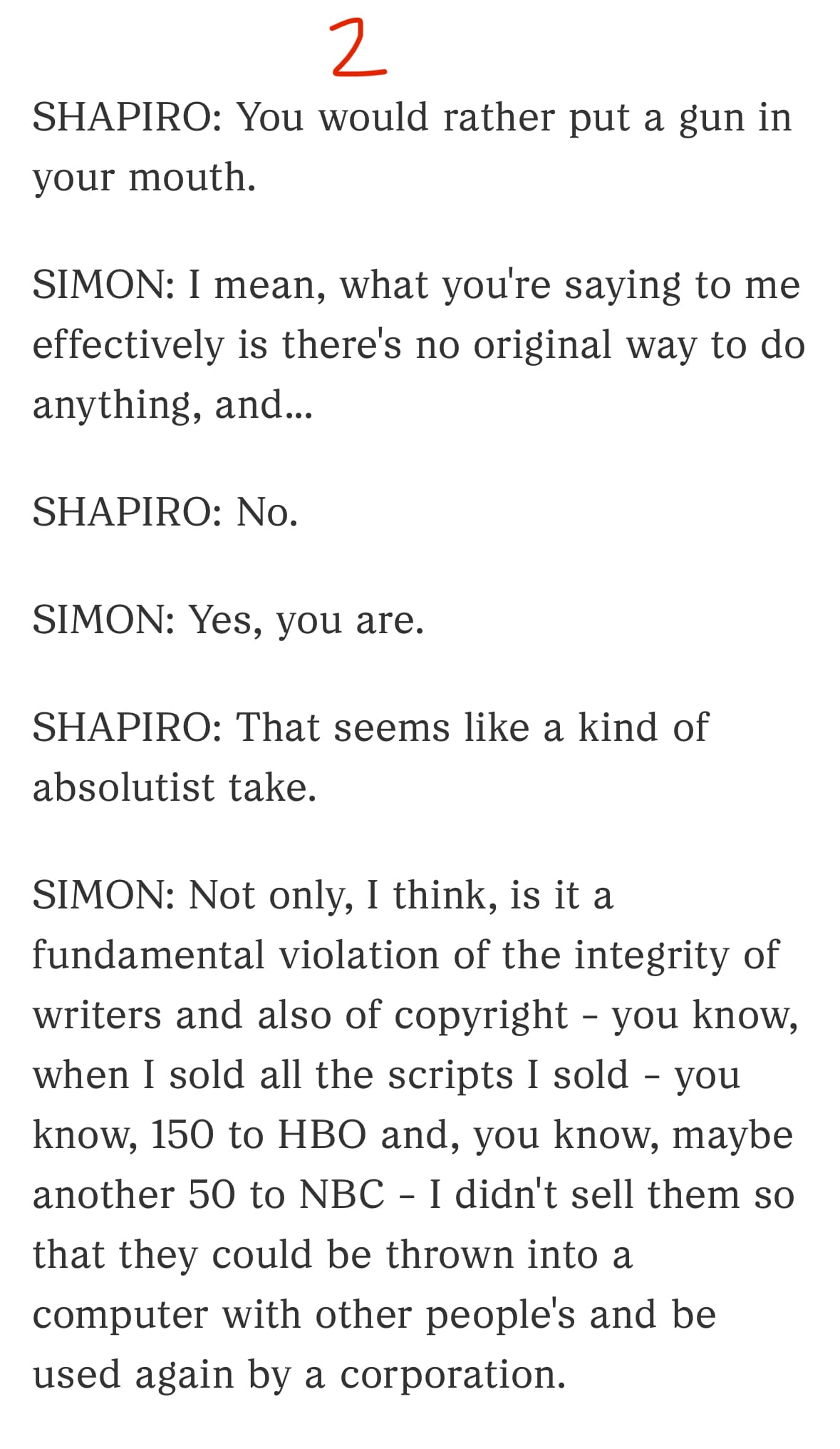 2/3

SHAPIRO: You would rather put a gun in your mouth.

SIMON: I mean, what you're saying to me effectively is there's no original way to do anything, and...

SHAPIRO: No.

SIMON: Yes, you are.

SHAPIRO: That seems like a kind of absolutist take.

SIMON: Not only, I think, is it a fundamental violation of the integrity of writers and also of copyright - you know, when I sold all the scripts I sold - you know, 150 to HBO and, you know, maybe another 50 to NBC - I didn't sell them so that they could be thrown into a computer with other people's and be used again by a corporation.
