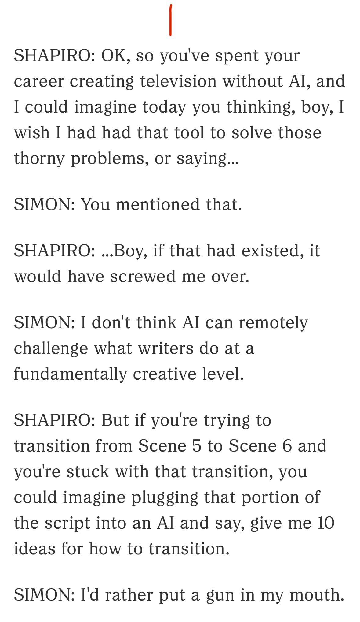 1/3

SHAPIRO: OK, so you've spent your career creating television without AI, and I could imagine today you thinking, boy, I wish I had had that tool to solve those thorny problems, or saying...

SIMON: You mentioned that.

SHAPIRO: ...Boy, if that had existed, it would have screwed me over.

SIMON: I don't think AI can remotely challenge what writers do at a fundamentally creative level.

SHAPIRO: But if you're trying to transition from Scene 5 to Scene 6 and you're stuck with that transition, you could imagine plugging that portion of the script into an AI and say, give me 10 ideas for how to transition.

SIMON: I'd rather put a gun in my mouth.