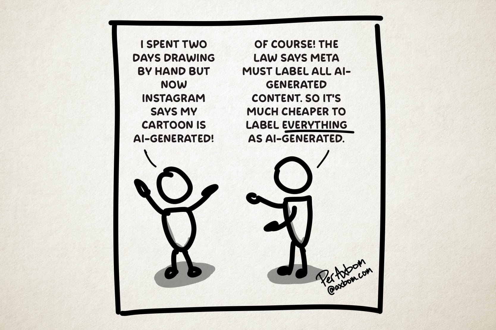 Two cartoon figures talking.
Person 1: I spent two days drawing by hand but now Instagram says my cartoon is AI-generated!
Person 2: Of course! The law says meta must label all AI-generated content. So it’s much cheaper to label EVERYTHING as AI-generated