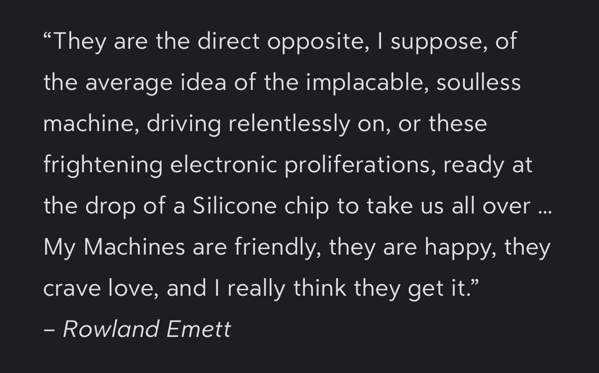 “They are the direct opposite, I suppose, of the average idea of the implacable, soulless machine, driving relentlessly on, or these frightening electronic proliferations, ready at the drop of a Silicone chip to take us all over … My Machines are friendly, they are happy, they crave love, and I really think they get it.”
– Rowland Emett
