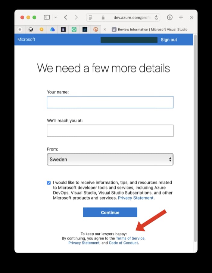 Screenshot from a user screen in a Microsoft application where more information is requested from the user (name, email and location).
A box is preselected alongside the text “I would like to receive information, tips, and resources related to Microsoft developer tools and services, including Azure DevOps,Visual Studio Subscriptions, and other Micrososoft products and service. Plus a link to a privacy statement.
Below this is a Continue button.
And below this, with an arrow added to the screenshot to draw attention to it, is the text:
“To keep our lawyers happy:
By continuing, you agree to the Terms of Service, Privacy Statement, and Code of Conduct."