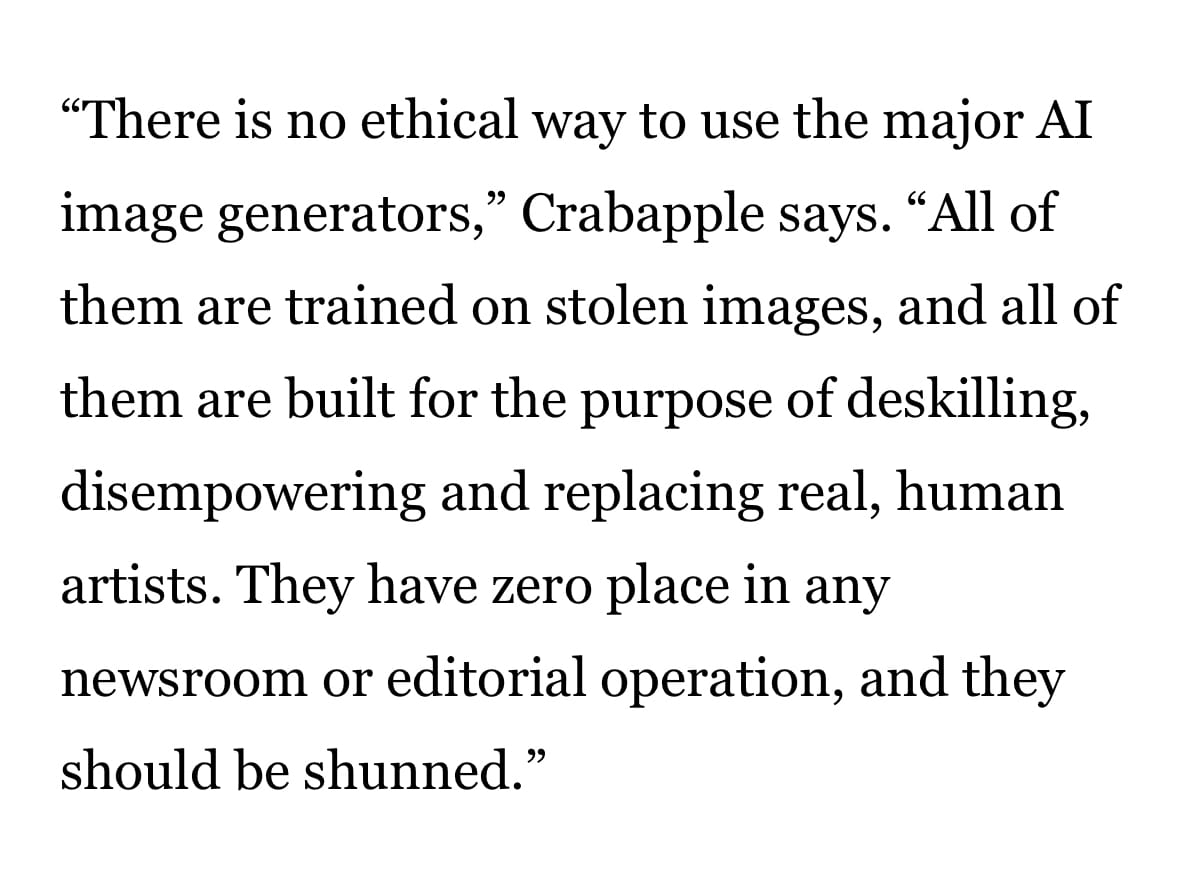 “There is no ethical way to use the major AI image generators,” Crabapple says. “All of them are trained on stolen images, and all of them are built for the purpose of deskilling, disempowering and replacing real, human artists. They have zero place in any newsroom or editorial operation, and they should be shunned.”