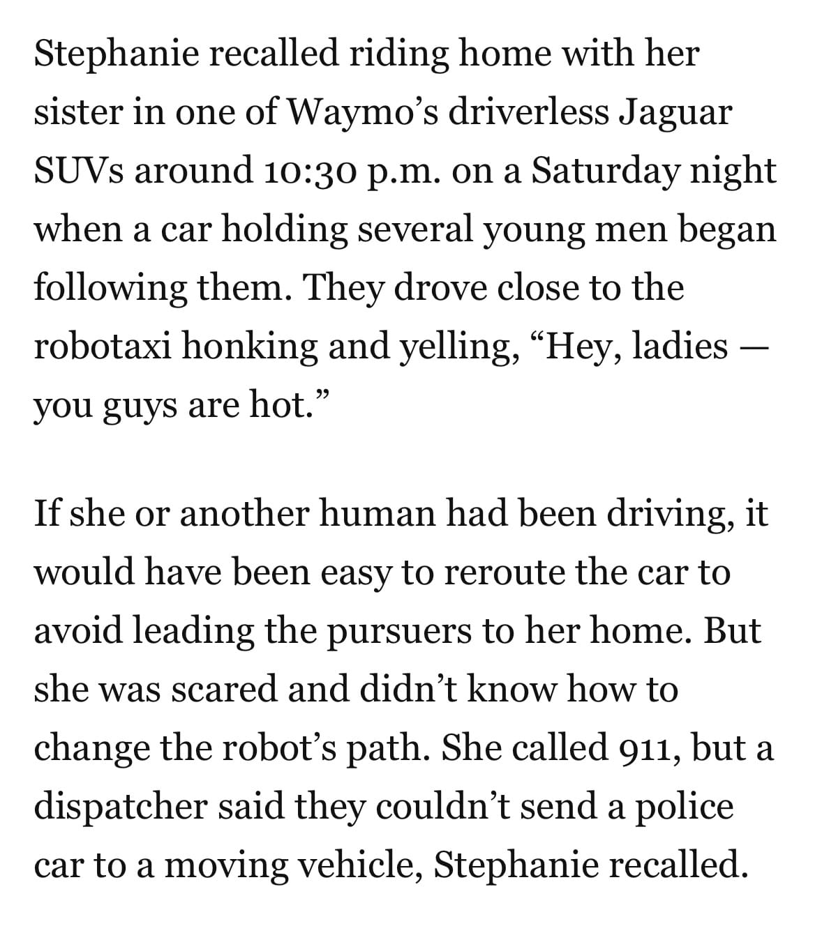 Stephanie recalled riding home with her sister in one of Waymo’s driverless Jaguar SUVs around 10:30 p.m. on a Saturday night when a car holding several young men began following them. They drove close to the robotaxi honking and yelling, “Hey, ladies — you guys are hot.”

If she or another human had been driving, it would have been easy to reroute the car to avoid leading the pursuers to her home. But she was scared and didn’t know how to change the robot’s path. She called 911, but a dispatcher said they couldn’t send a police car to a moving vehicle, Stephanie recalled.