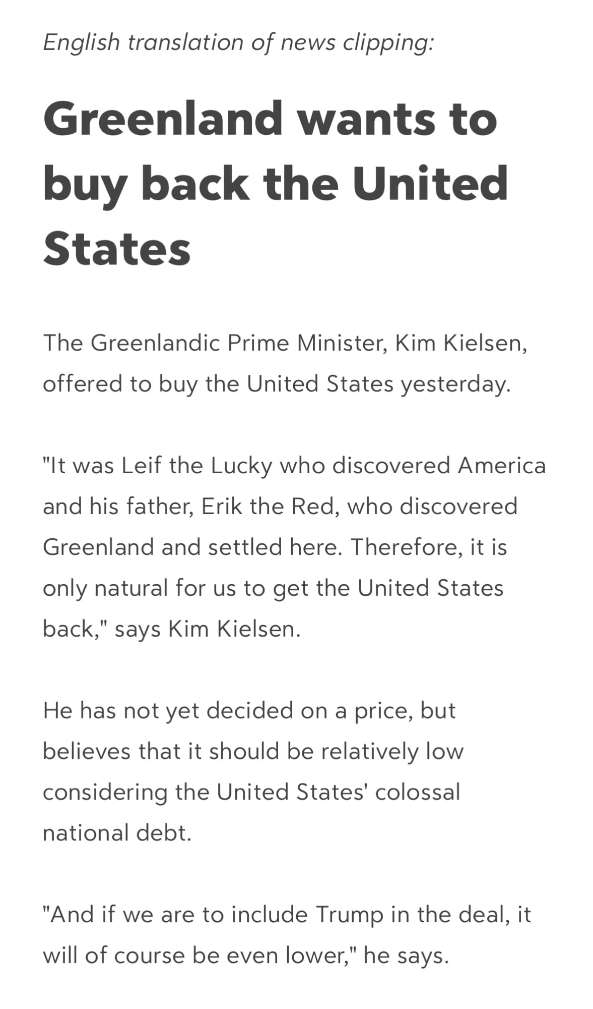 *English translation of news clipping:*
# **Greenland wants to buy back the United States**
The Greenlandic Prime Minister, Kim Kielsen, offered to buy the United States yesterday.
"It was Leif the Lucky who discovered America and his father, Erik the Red, who discovered Greenland and settled here. Therefore, it is only natural for us to get the United States back," says Kim Kielsen.
He has not yet decided on a price, but believes that it should be relatively low considering the United States' colossal national debt.
"And if we are to include Trump in the deal, it will of course be even lower," he says.