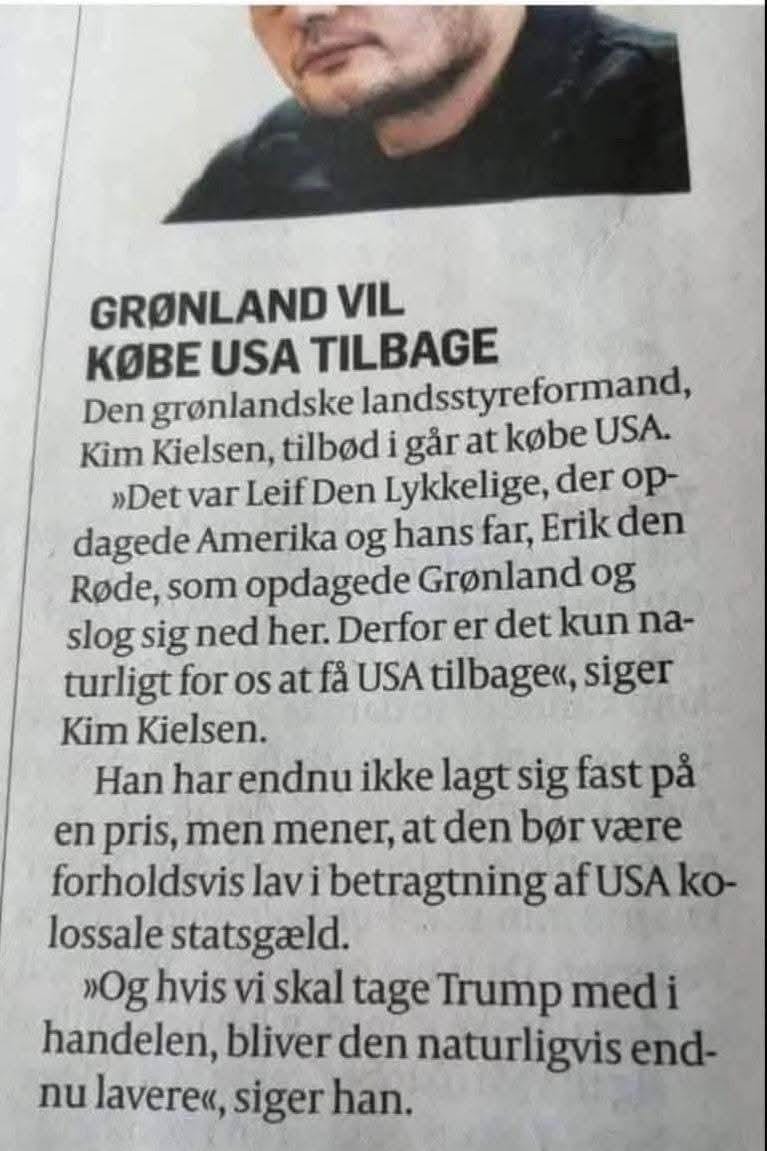 Den grønlandske landsstyreformand, Kim Kielsen, tilbød i går at købe USA.
"Det var Leif Den Lykkelige, der oppdagede Amerika og hans far, Erik den Røde, som oppdagede Grønland og slog sig ned her. Derfor et det kun naturlig for os at få USA tilbage", siger Kim Kielsen.
Han har endnu ikke lagt sig fast på en pris, men mener, at den bør være forholdsvis lav i betragtning af USA kolossale statsgjæld
"Og hvis vi skal tage Trump med i handelen, bliver den naturligvis endnu lavere", siger han.