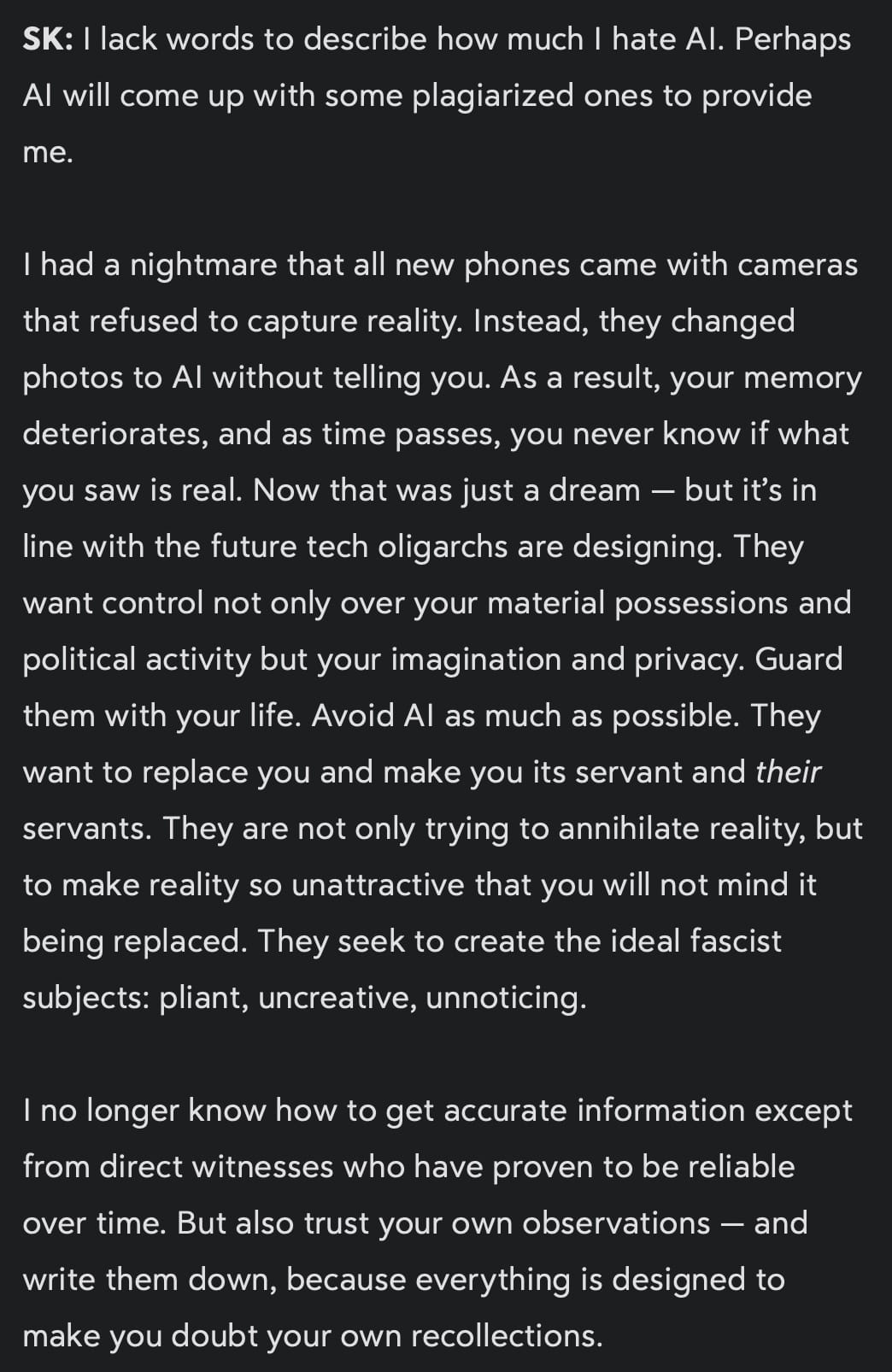 SK: I lack words to describe how much I hate AI. Perhaps AI will come up with some plagiarized ones to provide me.

I had a nightmare that all new phones came with cameras that refused to capture reality. Instead, they changed photos to AI without telling you. As a result, your memory deteriorates, and as time passes, you never know if what you saw is real. Now that was just a dream — but it’s in line with the future tech oligarchs are designing. They want control not only over your material possessions and political activity but your imagination and privacy. Guard them with your life. Avoid AI as much as possible. They want to replace you and make you its servant and *their* servants. They are not only trying to annihilate reality, but to make reality so unattractive that you will not mind it being replaced. They seek to create the ideal fascist subjects: pliant, uncreative, unnoticing.

I no longer know how to get accurate information except from direct witnesses who have proven to be reliable over time. But also trust your own observations — and write them down, because everything is designed to make you doubt your own recollections. 