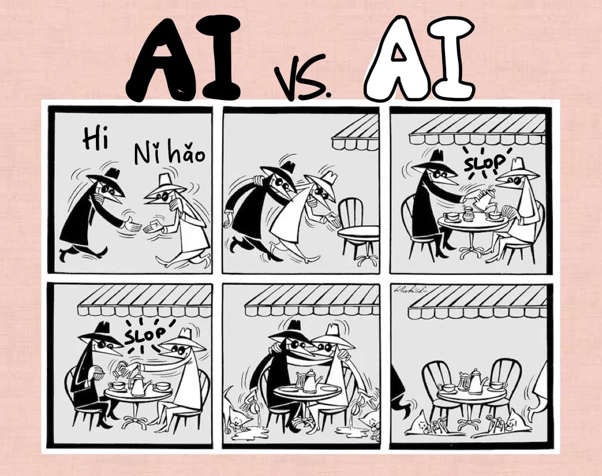 A modified take on a Spy vs Spy cartoon, which is a comic featuring a black character and a white character trying to kill each other or steal each other’s secrets, originally published in Mad Magazine in the 1960s and onward.
The modifications are hand-written, and the cartoon consists of six panels. Instead of ”Spy vs Spy” it’s in this version titled ”AI vs AI”.
Panel 1/6: The spies greet each other. One says ”Hi” and the other says ”Nî hâo”.
Panel 2: They walk over to sit together at a café table.
Panel 3: The black spy pours from a pot into the white spy’s cup. Hand-written text says ”SLOP”.
Panel 4: The white spy adds something into the black spy’s cup. Hand-written text says ”SLOP”.
Panel 5: Each of them pours their cup contents onto the ground where two cats approach to lick it up.
Panel 6: The spies leave in opposite directions and the cats lie dead with their feet in the air.