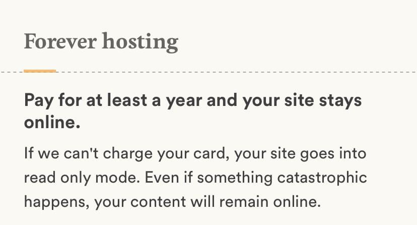 Forever hosting. Pay for att least a year and your site stays online. If we can’t charge your card, your site goes into read only mode. Even if something catastrophic happens, your content will remain online.