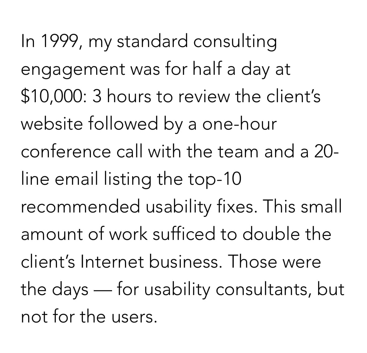 In 1999, my standard consulting engagement was for half a day at $10,000: 3 hours to review the client’s website followed by a one-hour conference call with the team and a 20-line email listing the top-10 recommended usability fixes. This small amount of work sufficed to double the client’s Internet business. Those were the days — for usability consultants, but not for the users.