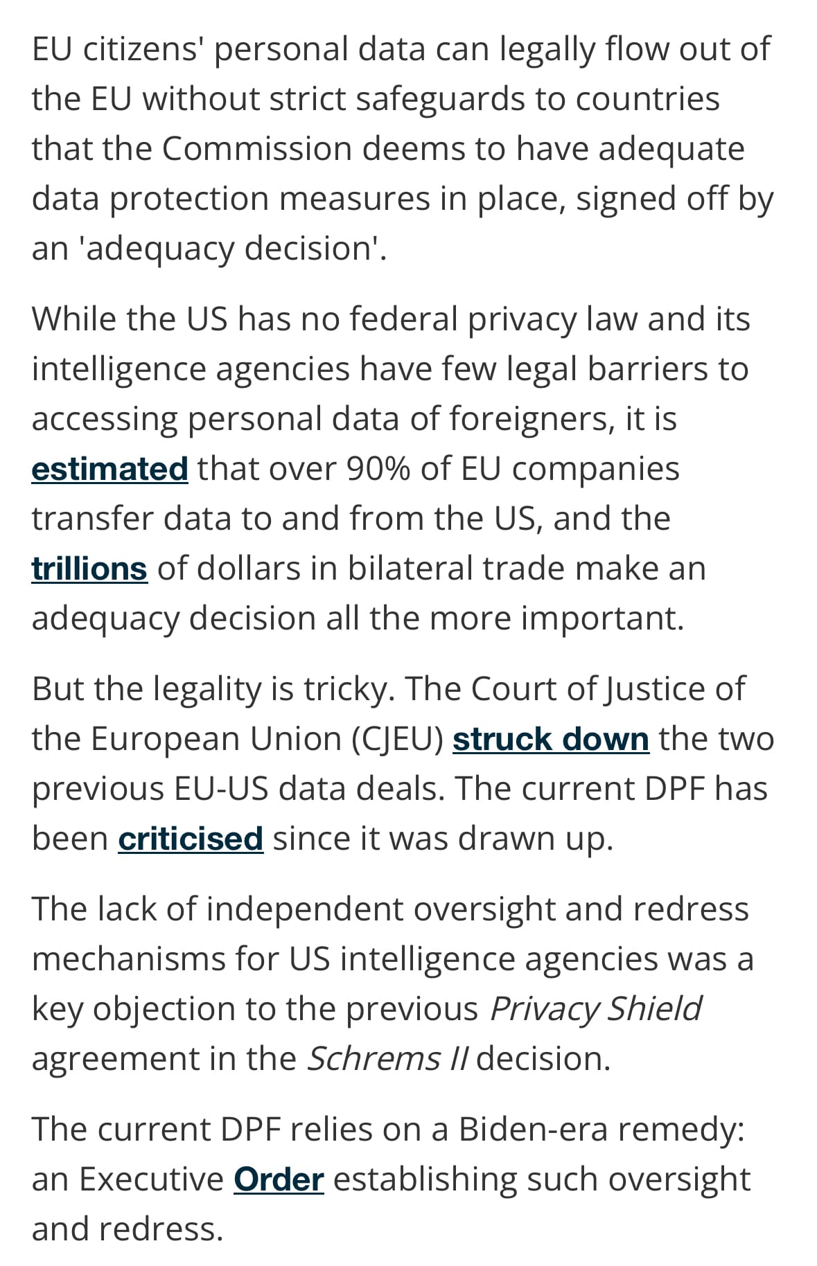 EU citizens' personal data can legally flow out of the EU without strict safeguards to countries that the Commission deems to have adequate data protection measures in place, signed off by an 'adequacy decision'.

While the US has no federal privacy law and its intelligence agencies have few legal barriers to accessing personal data of foreigners, it is estimated that over 90% of EU companies transfer data to and from the US, and the trillions of dollars in bilateral trade make an adequacy decision all the more important.

But the legality is tricky. The Court of Justice of the European Union (CJEU) struck down the two previous EU-US data deals. The current DPF has been criticised since it was drawn up.

The lack of independent oversight and redress mechanisms for US intelligence agencies was a key objection to the previous Privacy Shield agreement in the Schrems II decision.