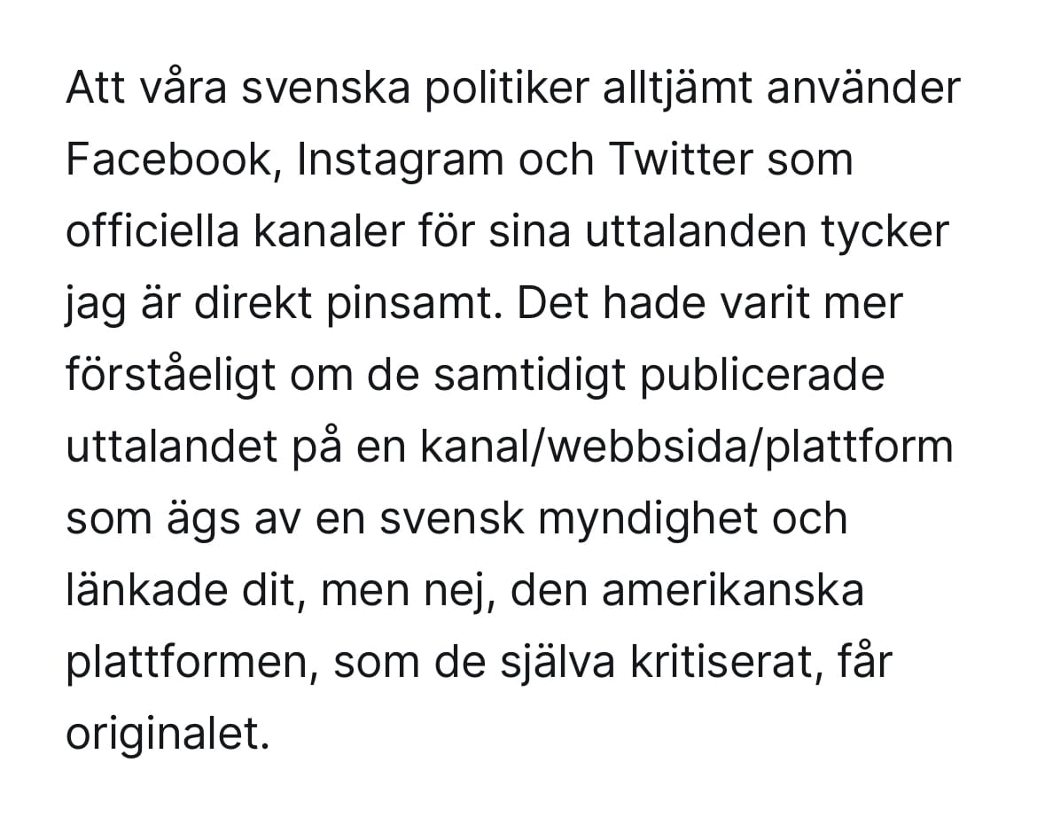 Att våra svenska politiker alltjämt använder Facebook, Instagram och Twitter som officiella kanaler för sina uttalanden tycker jag är direkt pinsamt. Det hade varit mer förståeligt om de samtidigt publicerade uttalandet på en kanal/webbsida/plattform som ägs av en svensk myndighet och länkade dit, men nej, den amerikanska plattformen, som de själva kritiserat, får originalet.