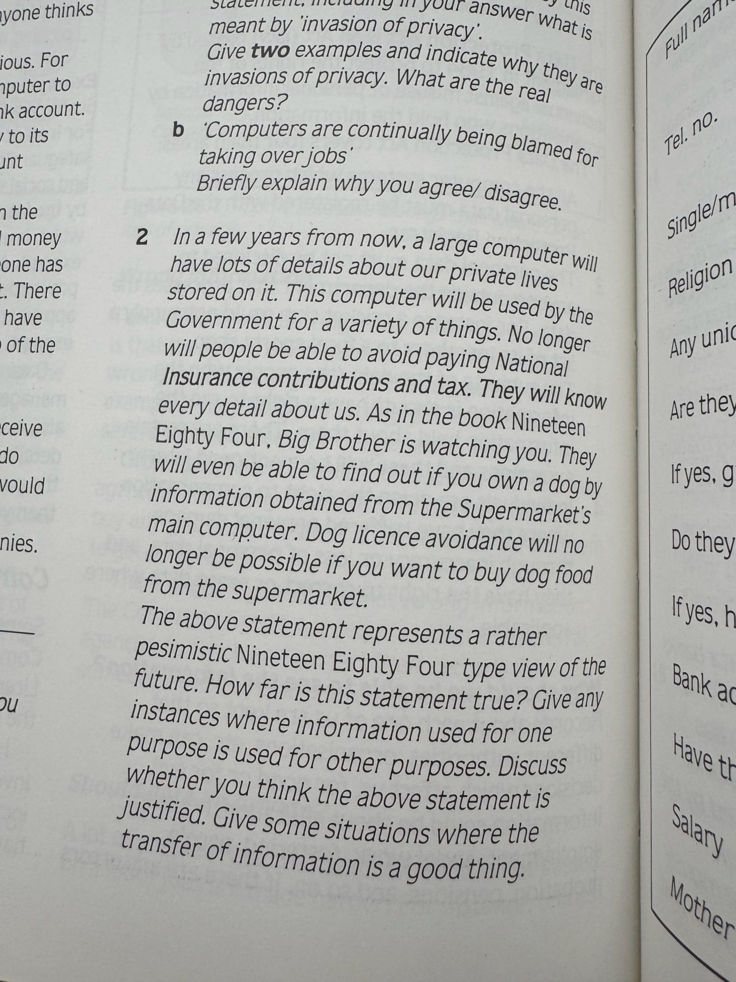 Photo from the Things to do page in the the chapter about Social implications.

"In a few years from now, a large computer will have lots of details about our private lives stored on it. This computer will be used by the Government for a variety of things. No longer will people be able to avoid paying National Insurance contributions and tax. They will know every detail about us. As in the book Nineteen Eighty Four, Big Brother is watching you. They will even be able to find out if you own a dog by information obtained from the Supermarket's main computer. Dog licence avoidance will no longer be possible if you want to buy dog food from the supermarket.

The above statement represents a rather pesimistic Nineteen Eighty Four type view of the future. How far is this statement true? Give any instances where information used for one purpose is used for other purposes. Discuss Whether you think the above statement is justified. Give some situations where the transfer of information is a good thing.