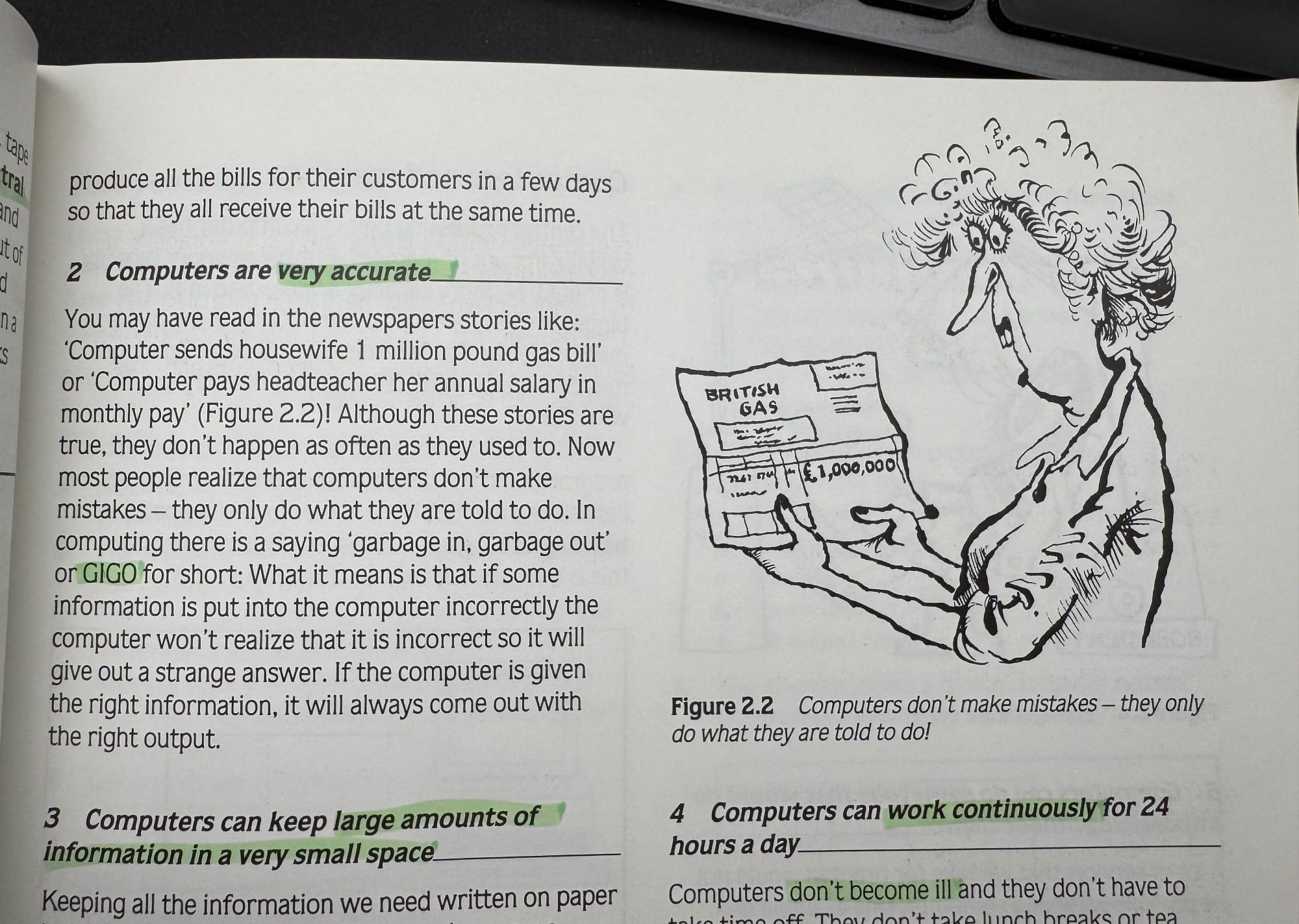 Photo from page about computers.

Computers are very accurate.
You may have read in the newspapers stories like:
'Computer sends housewife 1 million pound gas bill' or 'Computer pays headteacher her annual salary in monthly pay' (Figure 2.2)! Although these stories are true, they don't happen as often as they used to. Now most people realize that computers don't make mistakes - they only do what they are told to do. In computing there is a saying 'garbage in, garbage out' or GIGO for short: What it means is that if some information is put into the computer incorrectly the computer won't realize that it is incorrect so it will give out a strange answer. If the computer is given the right information, it will always come out with the right output.

Figure 2.2 has an illustration of a woman looking shocked at an electricity bill from Electric Gas showing a sum of 1 million pounds. THe description reads "Computers don’t make mistakes – they only do what they are told to do."