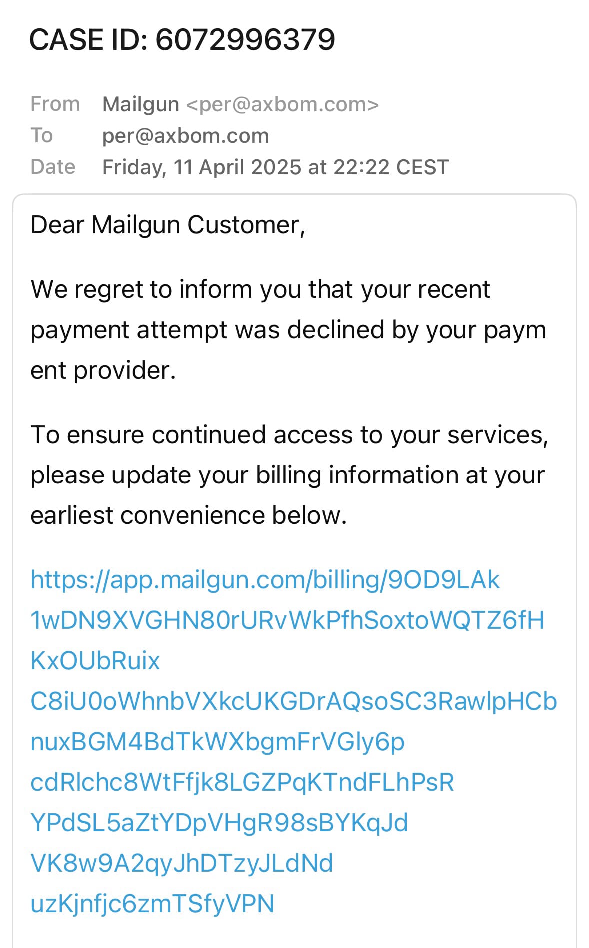 CASE ID: 6072996379

From Mailgun <per@axbom.com>
To per@axbom.com
Date Friday, 11 April 2025 at 22:22 CEST

Dear Mailgun Customer,

We regret to inform you that your recent payment attempt was declined by your paym ent provider.

To ensure continued access to your services, please update your billing information at your earliest convenience below.

https://app.mailgun.com/billing/9OD9LAk
1wDN9XVGHN80rURvWkPfhSoxtoWQTZ6fH
KxOUbRuix
C8iU0oWhnbVXkcUKGDrAQsoSC3Raw|pHCb
nuxBGM4BdTkWXbgmFrVGly6p
cdRIchc8WtFfjk8LGZPqKTndFLhPsR
YPdSL5aZtYDpVHgR98sBYKqJd
VK8w9A2qyJhDTzyJLdNd