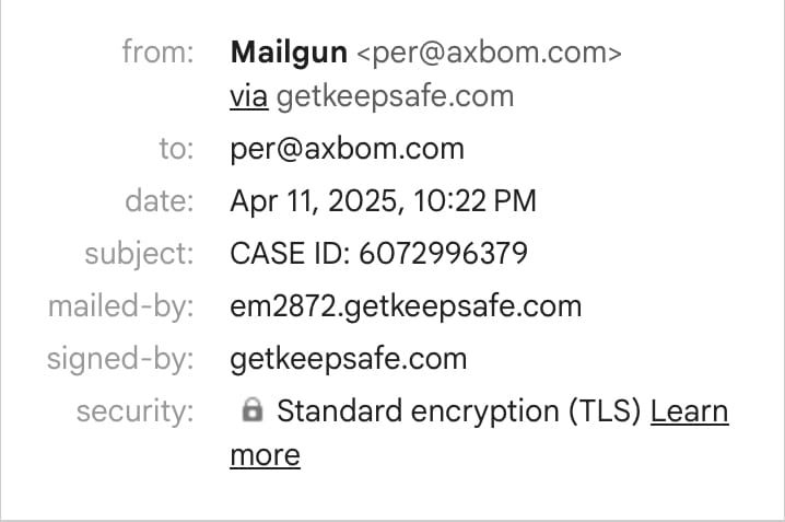 from: Mailgun <per@axbom.com>
via getkeepsafe.com

to: per@axbom.com

date: Apr 11, 2025, 10:22 PM

subject: CASE ID: 6072996379

mailed-by: em2872.getkeepsafe.com

signed-by: getkeepsafe.com

security: & Standard encryption (TLS)