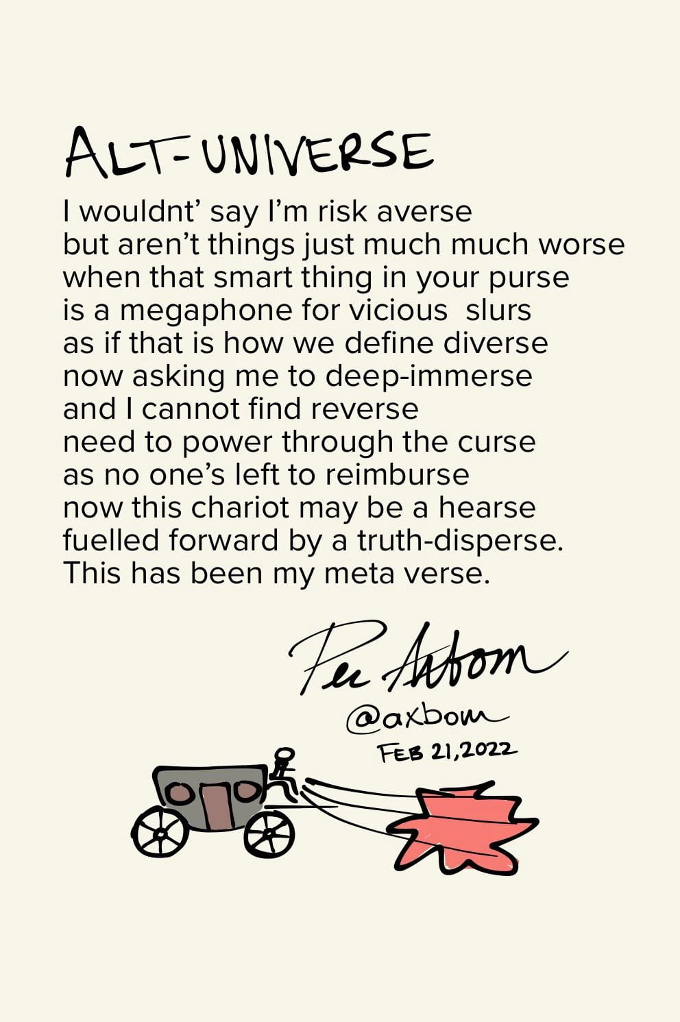 Alt-universe

I wouldnt’ say I’m risk averse
but aren’t things just much much worse
when that smart thing in your purse
is a megaphone for vicious slurs
as if that is how we define diverse
now asking me to deep-immerse
and I cannot find reverse
need to power through the curse
as no one’s left to reimburse
now this chariot may be a hearse
fuelled forward by a truth-disperse.
This has been my meta verse.

/Per Axbom, February 21, 2022