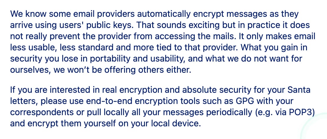 We know some email providers automatically encrypt messages as they arrive using users' public keys. That sounds exciting but in practice it does not really prevent the provider from accessing the mails. It only makes email less usable, less standard and more tied to that provider. What you gain in security you lose in portability and usability, and what we do not want for ourselves, we won’t be offering others either.

If you are interested in real encryption and absolute security for your Santa letters, please use end-to-end encryption tools such as GPG with your correspondents or pull locally all your messages periodically (e.g. via POP3) and encrypt them yourself on your local device.