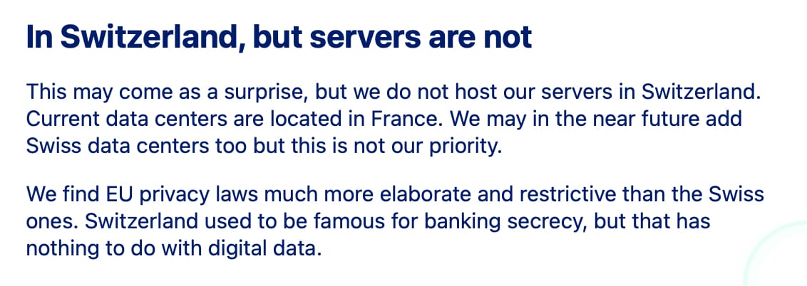 In Switzerland, but servers are not

This may come as a surprise, but we do not host our servers in Switzerland. Current data centers are located in France. We may in the near future add Swiss data centers too but this is not our priority.

We find EU privacy laws much more elaborate and restrictive than the Swiss ones. Switzerland used to be famous for banking secrecy, but that has nothing to do with digital data.