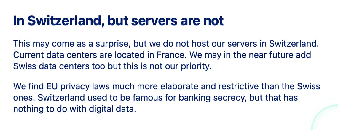In Switzerland, but servers are not

This may come as a surprise, but we do not host our servers in Switzerland. Current data centers are located in France. We may in the near future add Swiss data centers too but this is not our priority.

We find EU privacy laws much more elaborate and restrictive than the Swiss ones. Switzerland used to be famous for banking secrecy, but that has nothing to do with digital data.