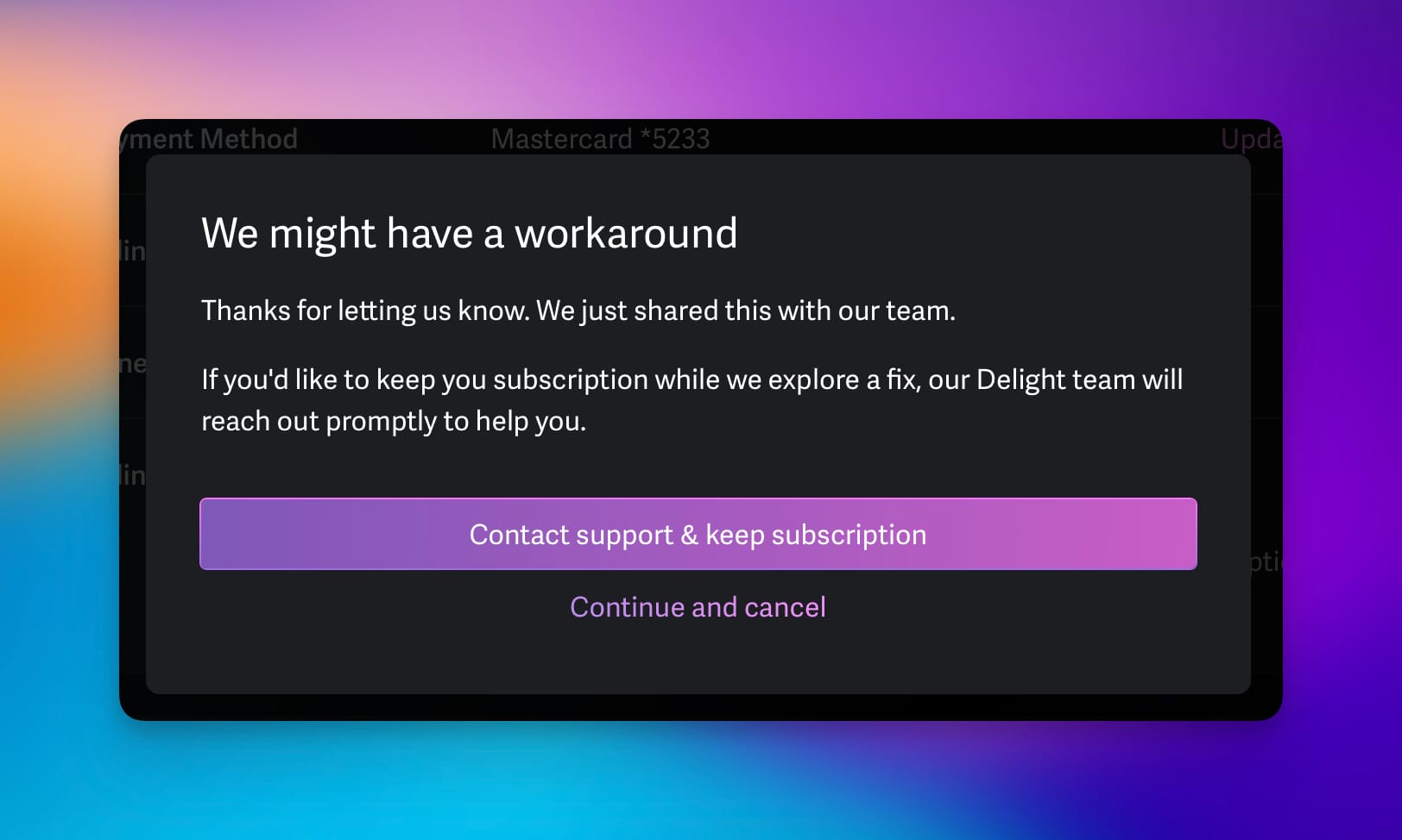 Screenshot from a software message during cancelation of an account:

We might have a workaround

Thanks for letting us know. We just shared this with out team.

If you’d like to keep you (sic!) subscription while we explore a fix, our Delight team will reach out promptly to help you.

Button: Contact support & keep subscription.
Link: Continue and cancel.