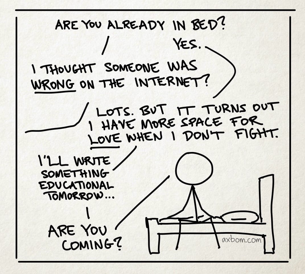 A cartoon panel with a stick figure drawing of a person sitting on a bed. A dialogue is carried out between this person and a person not visible in the panel.

Person 1 (outside the panel): Are you already in bed?
Person 2 (sitting on bed): Yes.
Person 1: I thought someone was wrong on the internet?
Person 2: Lots. But it turns out I have more space for love when I don’t fight. –&nbsp;I’ll write something educational tomorrow. –&nbsp;Are you coming?