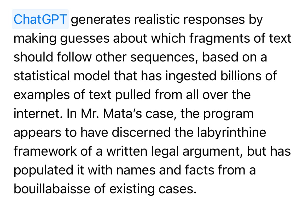 ChatGPT generates realistic responses by making guesses about which fragments of text should follow other sequences, based on a statistical model that has ingested billions of examples of text pulled from all over the internet. In Mr. Mata’s case, the program appears to have discerned the labyrinthine framework of a written legal argument, but has populated it with names and facts from a bouillabaisse of existing cases.