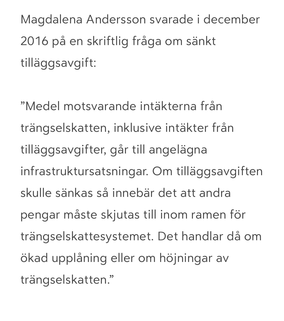 Magdalena Andersson svarade i december 2016 på en skriftlig fråga om sänkt tilläggsavgift:
”Medel motsvarande intäkterna från trängselskatten, inklusive intäkter från tilläggsavgifter, går till angelägna infrastruktursatsningar. Om tilläggsavgiften skulle sänkas så innebär det att andra pengar måste skjutas till inom ramen för trängselskattesystemet. Det handlar då om ökad upplåning eller om höjningar av trängselskatten.”
