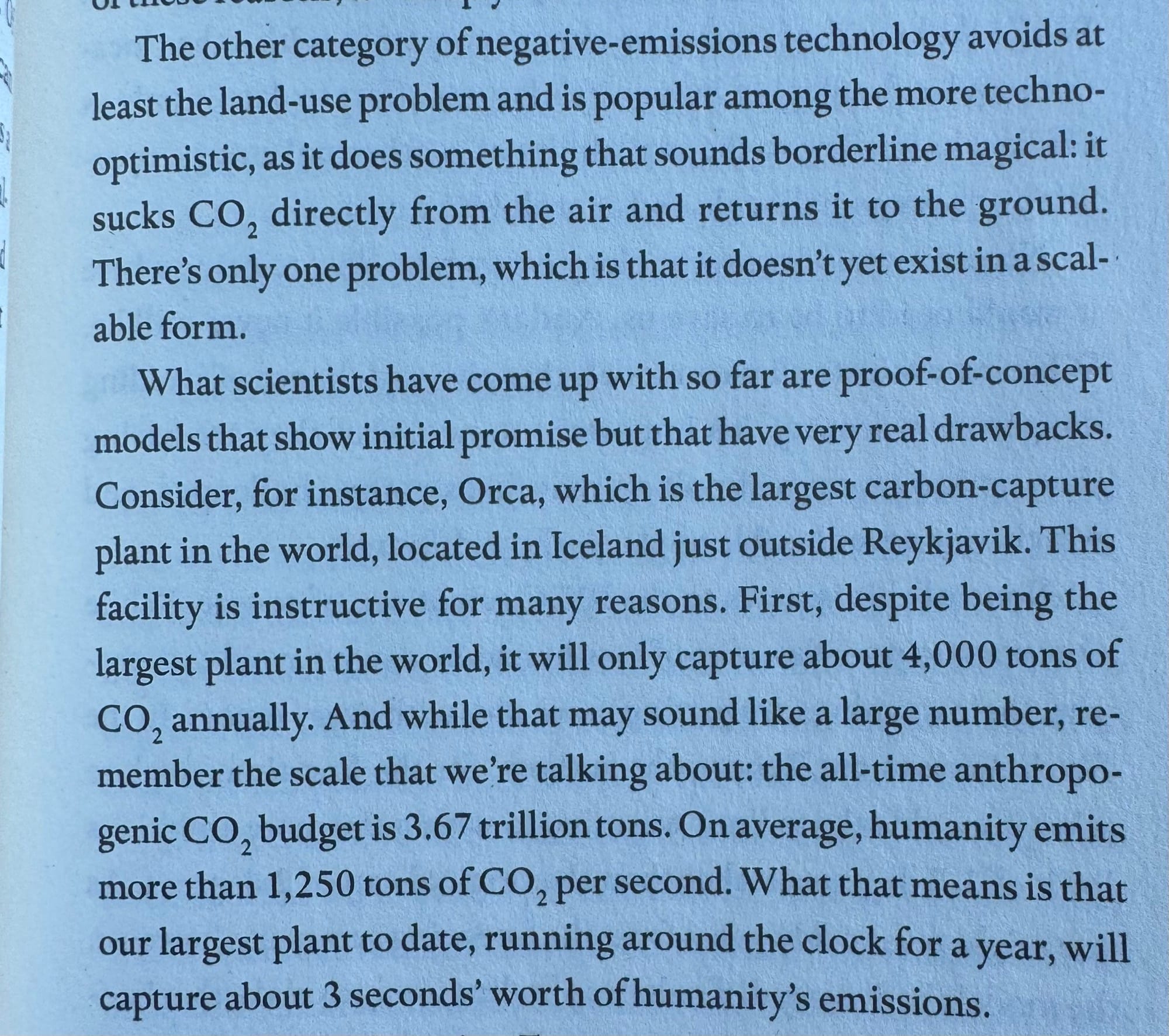 The other category of negative-emissions technology avoids at least the land-use problem and is popular among the more techno-optimistic, as it does something that sounds borderline magical: it sucks CO, directly from the air and returns it to the ground. There's only one problem, which is that it doesn't yet exist in a scalable form.
What scientists have come up with so far are proof-of-concept models that show initial promise but that have very real drawbacks.
Consider, for instance, Orca, which is the largest carbon-capture plant in the world, located in Iceland just outside Reykjavik. This facility is instructive for many reasons. First, despite being the largest plant in the world, it will only capture about 4,000 tons of CO2 annually. And while that may sound like a large number, remember the scale that we're talking about: the all-time anthropogenic CO2 budget is 3.67 trillion tons. On average, humanity emits more than 1,250 tons of CO2 per second. What that means is that our largest plant to date, running around the clock for a year, will capture about 3 seconds' worth of humanity's emissions."