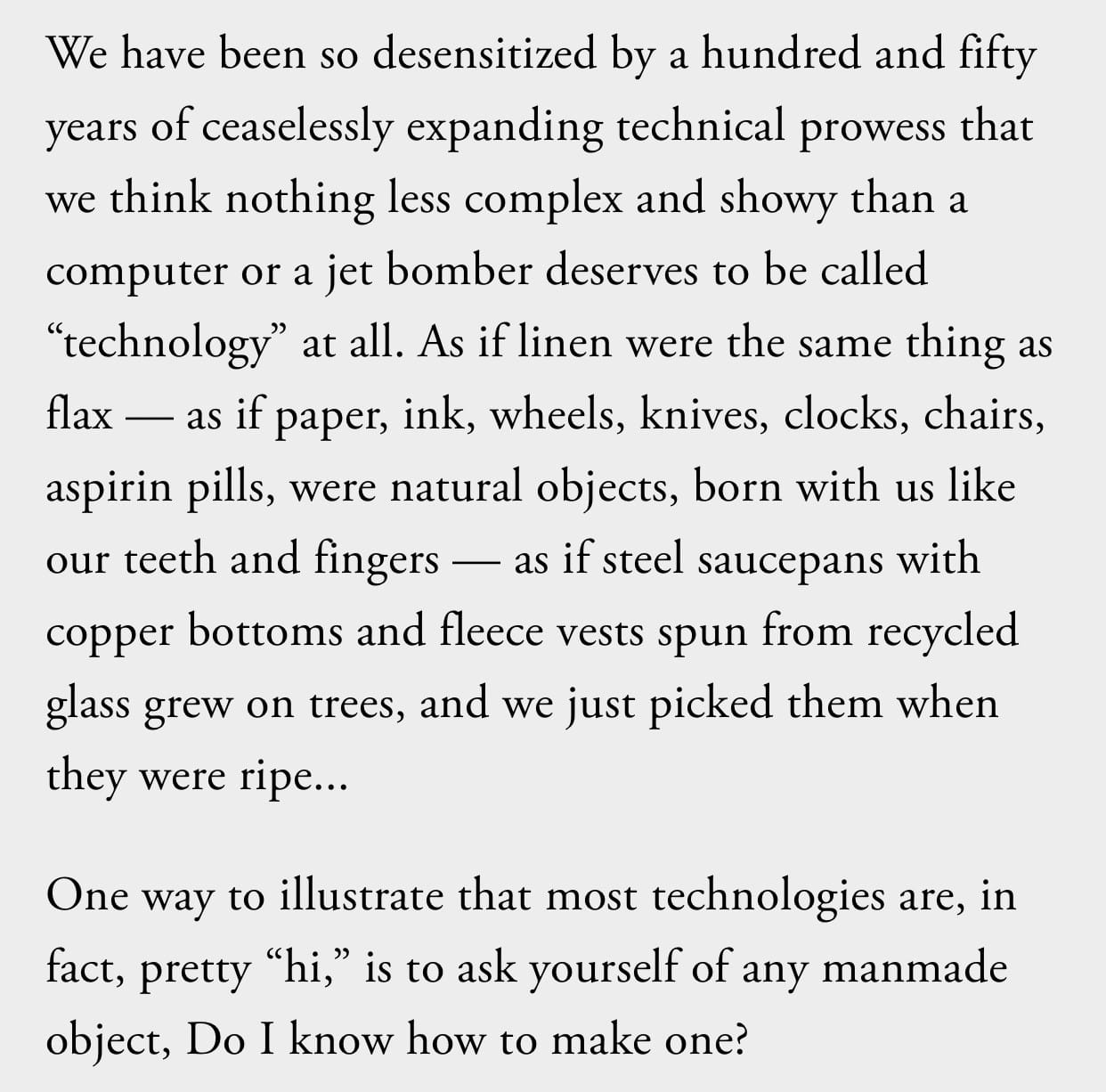 We have been so desensitized by a hundred and fifty years of ceaselessly expanding technical prowess that we think nothing less complex and showy than a computer or a jet bomber deserves to be called "technology" at all. As if linen were the same thing as flax — as if paper, ink, wheels, knives, clocks, chairs, aspirin pills, were natural objects, born with us like our teeth and fingers — as if steel saucepans with copper bottoms and fleece vests spun from recycled glass grew on trees, and we just picked them when they were ripe...
One way to illustrate that most technologies are, in fact, pretty "hi," is to ask yourself of any manmade object, Do I know how to make one?