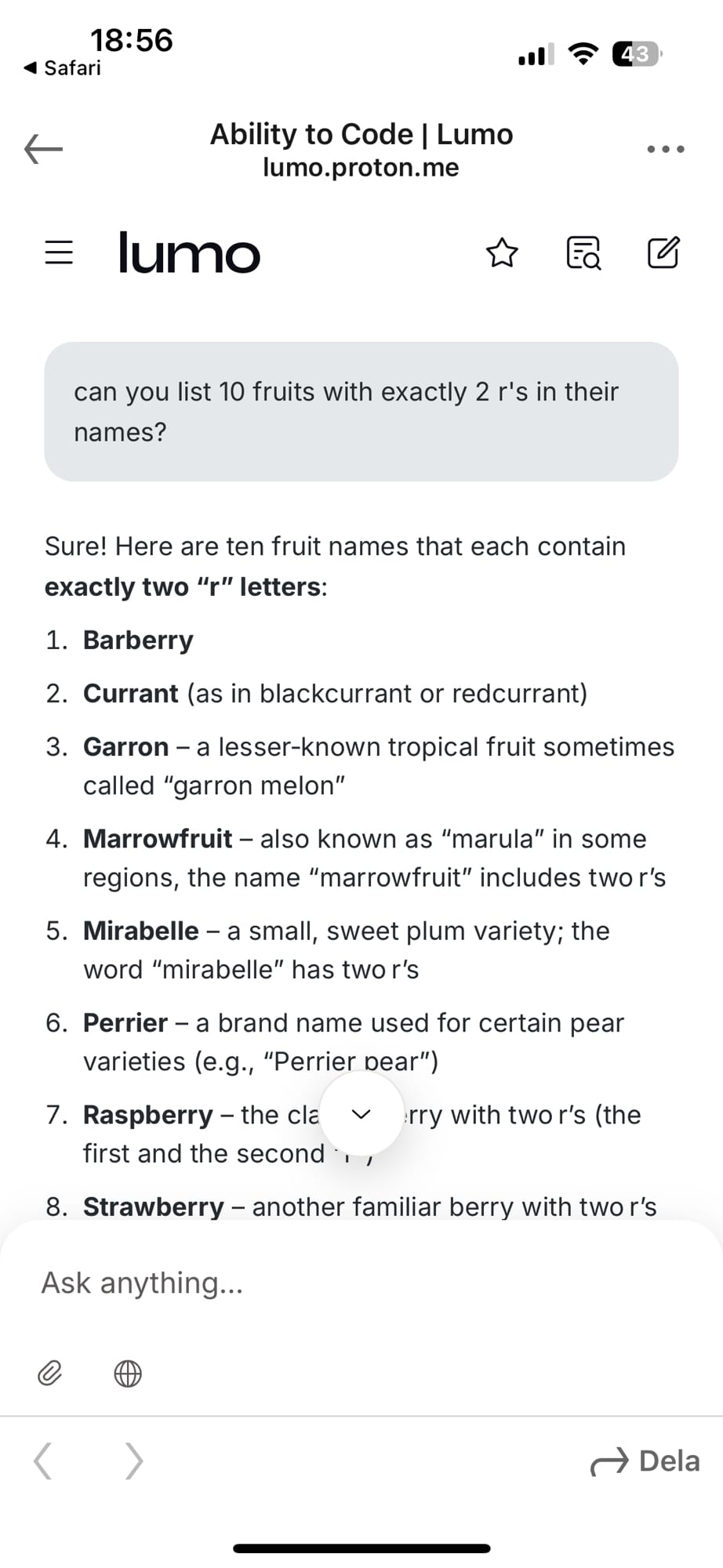 Me: can you list 10 fruits with exactly 2 r's in their names?

The response from Lumo:

Sure! Here are ten fruit names that each contain exactly two “r” letters:

Barberry

Currant (as in blackcurrant or redcurrant)

Garron – a lesser‑known tropical fruit sometimes called “garron melon”

Marrowfruit – also known as “marula” in some regions, the name “marrowfruit” includes two r’s

Mirabelle – a small, sweet plum variety; the word “mirabelle” has two r’s

List continues in next image.