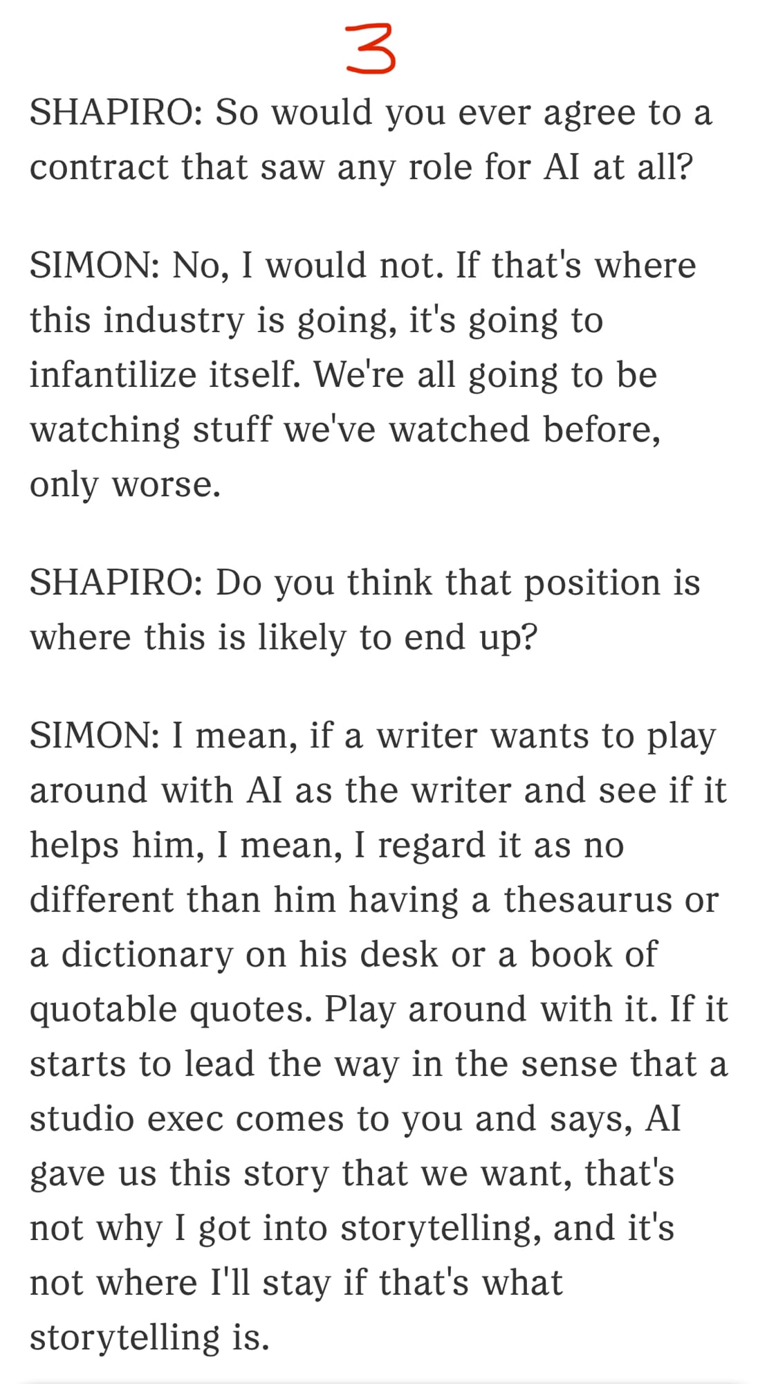 3/3

SHAPIRO: So would you ever agree to a contract that saw any role for AI at all?

SIMON: No, I would not. If that's where this industry is going, it's going to infantilize itself. We're all going to be watching stuff we've watched before, only worse.

SHAPIRO: Do you think that position is where this is likely to end up?

SIMON: I mean, if a writer wants to play around with AI as the writer and see if it helps him, I mean, I regard it as no different than him having a thesaurus or a dictionary on his desk or a book of quotable quotes. Play around with it. If it starts to lead the way in the sense that a studio exec comes to you and says, AI gave us this story that we want, that's not why I got into storytelling, and it's not where I'll stay if that's what storytelling is.