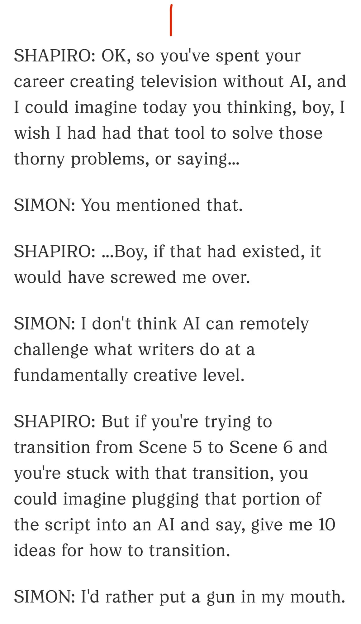 1/3

SHAPIRO: OK, so you've spent your career creating television without AI, and I could imagine today you thinking, boy, I wish I had had that tool to solve those thorny problems, or saying...

SIMON: You mentioned that.

SHAPIRO: ...Boy, if that had existed, it would have screwed me over.

SIMON: I don't think AI can remotely challenge what writers do at a fundamentally creative level.

SHAPIRO: But if you're trying to transition from Scene 5 to Scene 6 and you're stuck with that transition, you could imagine plugging that portion of the script into an AI and say, give me 10 ideas for how to transition.

SIMON: I'd rather put a gun in my mouth.