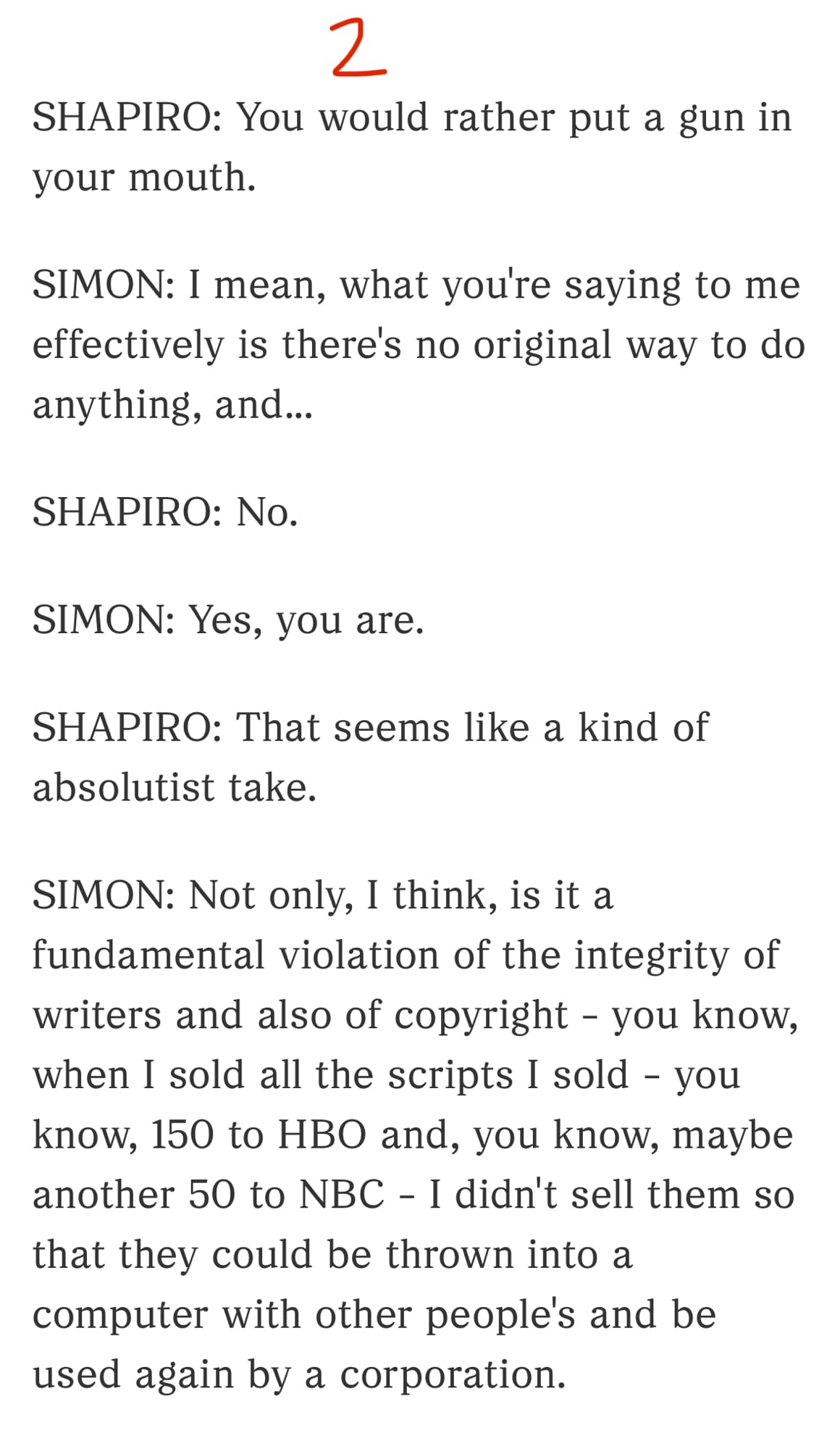 2/3

SHAPIRO: You would rather put a gun in your mouth.

SIMON: I mean, what you're saying to me effectively is there's no original way to do anything, and...

SHAPIRO: No.

SIMON: Yes, you are.

SHAPIRO: That seems like a kind of absolutist take.

SIMON: Not only, I think, is it a fundamental violation of the integrity of writers and also of copyright - you know, when I sold all the scripts I sold - you know, 150 to HBO and, you know, maybe another 50 to NBC - I didn't sell them so that they could be thrown into a computer with other people's and be used again by a corporation.