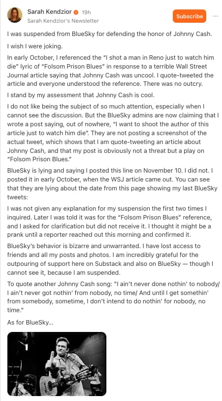Sarah Kendzior on Substack:
"I was suspended from BlueSky for defending the honor of Johnny Cash.
I wish I were joking.
In early October, I referenced the “I shot a man in Reno just to watch him die” lyric of “Folsom Prison Blues” in response to a terrible Wall Street Journal article saying that Johnny Cash was uncool. I quote-tweeted the article and everyone understood the reference. There was no outcry.
I stand by my assessment that Johnny Cash is cool.
I do not like being the subject of so much attention, especially when I cannot see the discussion. But the BlueSky admins are now claiming that I wrote a post saying, out of nowhere, “I want to shoot the author of this article just to watch him die”. They are not posting a screenshot of the actual tweet, which shows that I am quote-tweeting an article about Johnny Cash, and that my post is obviously not a threat but a play on “Folsom Prison Blues.”
BlueSky is lying and saying I posted this line on November 10. I did not. I posted it in early October, when the WSJ article came out. You can see that they are lying about the date from this page showing my last BlueSky tweets:
I was not given any explanation for my suspension the first two times I inquired. Later I was told it was for the “Folsom Prison Blues” reference, and I asked for clarification but did not receive it. I thought it might be a prank until a reporter reached out this morning and confirmed it.
BlueSky’s behavior is bizarre and unwarranted. I have lost access to friends and all my posts and photos. I am incredibly grateful for the outpouring of support here on Substack and also on BlueSky — though I cannot see it, because I am suspended.
To quote another Johnny Cash song: "I ain’t never done nothin' to nobody/ I ain’t never got nothin’ from nobody, no time/ And until I get somethin' from somebody, sometime, I don't intend to do nothin' for nobody, no time."
As for BlueSky…"
Image: photo of Johnny Cash flipping the bird.