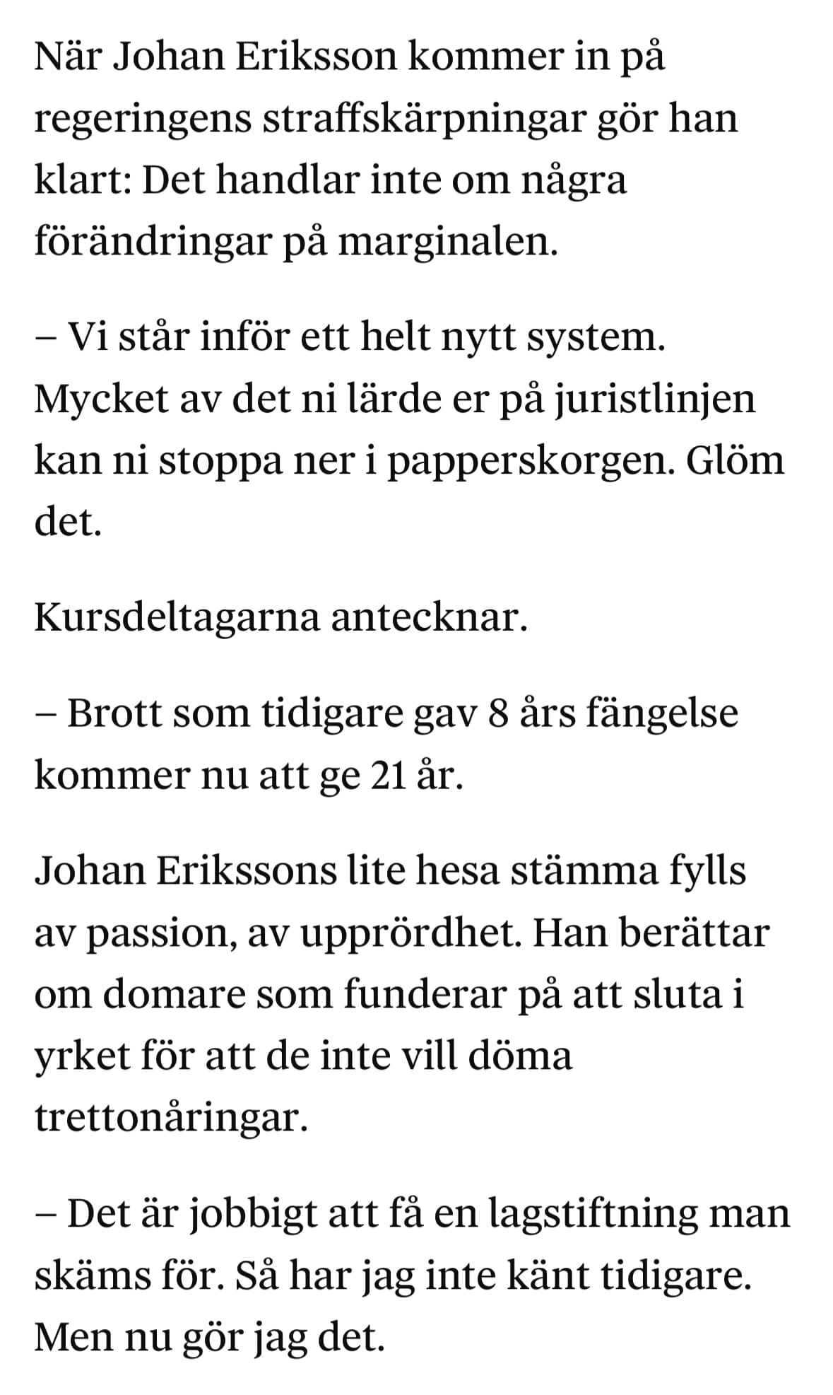 När Johan Eriksson kommer in på regeringens straffskärpningar gör han klart: Det handlar inte om några förändringar på marginalen.
– Vi står inför ett helt nytt system. Mycket av det ni lärde er på juristlinjen kan ni stoppa ner i papperskorgen. Glöm det.
Kursdeltagarna antecknar.
– Brott som tidigare gav 8 års fängelse kommer nu att ge 21 år.
Johan Erikssons lite hesa stämma fylls av passion, av upprördhet. Han berättar om domare som funderar på att sluta i yrket för att de inte vill döma trettonåringar.
– Det är jobbigt att få en lagstiftning man skäms för. Så har jag inte känt tidigare. Men nu gör jag det.
