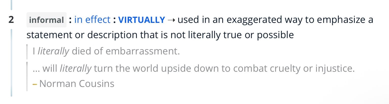 Second entry in Merrian-Webster for the word literally:

informal : in effect: VIRTUALLY → used in an exaggerated way to emphasize a statement or description that is not literally true or possible 

Example usage:
literally died of embarrassment.
... will literally turn the world upside down to combat cruelty or injustice.. – Norman Cousins.
