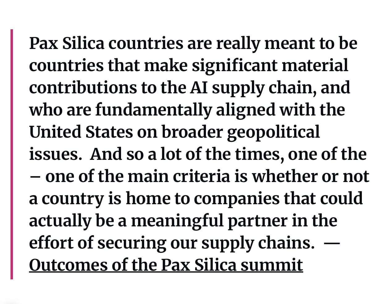 ”Pax Silica countries are really meant to be countries that make significant material contributions to the AI supply chain, and who are fundamentally aligned with the United States on broader geopolitical issues.  And so a lot of the times, one of the – one of the main criteria is whether or not a country is home to companies that could actually be a meaningful partner in the effort of securing our supply chains.” — Outcomes of the Pax Silica summit

