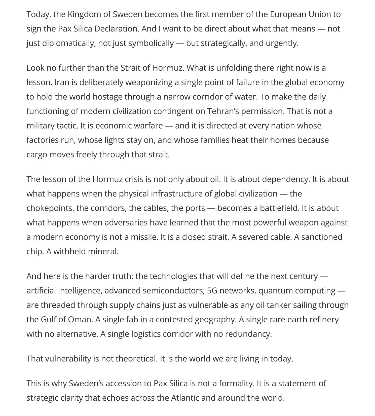 Today, the Kingdom of Sweden becomes the first member of the European Union to sign the Pax Silica Declaration. And I want to be direct about what that means — not just diplomatically, not just symbolically — but strategically, and urgently.

Look no further than the Strait of Hormuz. What is unfolding there right now is a lesson. Iran is deliberately weaponizing a single point of failure in the global economy to hold the world hostage through a narrow corridor of water. To make the daily functioning of modern civilization contingent on Tehran’s permission. That is not a military tactic. It is economic warfare — and it is directed at every nation whose factories run, whose lights stay on, and whose families heat their homes because cargo moves freely through that strait.

The lesson of the Hormuz crisis is not only about oil. It is about dependency. It is about what happens when the physical infrastructure of global civilization — the chokepoints, the corridors, the cables, the ports — becomes a battlefield. It is about what happens when adversaries have learned that the most powerful weapon against a modern economy is not a missile. It is a closed strait. A severed cable. A sanctioned chip. A withheld mineral.

And here is the harder truth: the technologies that will define the next century — artificial intelligence, advanced semiconductors, 5G networks, quantum computing — are threaded through supply chains just as vulnerable as any oil tanker sailing through the Gulf of Oman. A single fab in a contested geography. A single rare earth refinery with no alternative. A single logistics corridor with no redundancy.

That vulnerability is not theoretical. It is the world we are living in today.

This is why Sweden’s accession to Pax Silica is not a formality. It is a statement of strategic clarity that echoes across the Atlantic and around the world.
