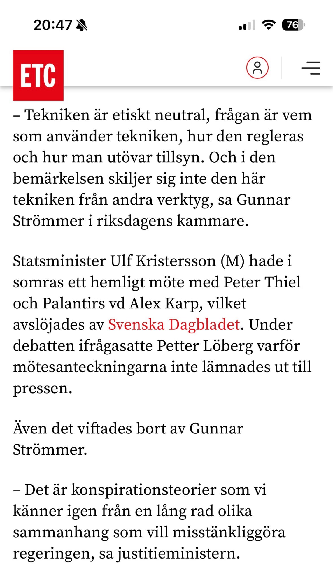 Klipp från ETC den 16 februari 2026.

– Tekniken är etiskt neutral, frågan är vem som använder tekniken, hur den regleras och hur man utövar tillsyn. Och i den bemärkelsen skiljer sig inte den här tekniken från andra verktyg, sa Gunnar Strömmer i riksdagens kammare. 

Statsminister Ulf Kristersson (M) hade i somras ett hemligt möte med Peter Thiel och Palantirs vd Alex Karp, vilket avslöjades av Svenska Dagbladet. Under debatten ifrågasatte Petter Löberg varför mötesanteckningarna inte lämnades ut till pressen.

Även det viftades bort av Gunnar Strömmer.

– Det är konspirationsteorier som vi känner igen från en lång rad olika sammanhang som vill misstänkliggöra regeringen, sa justitieministern.