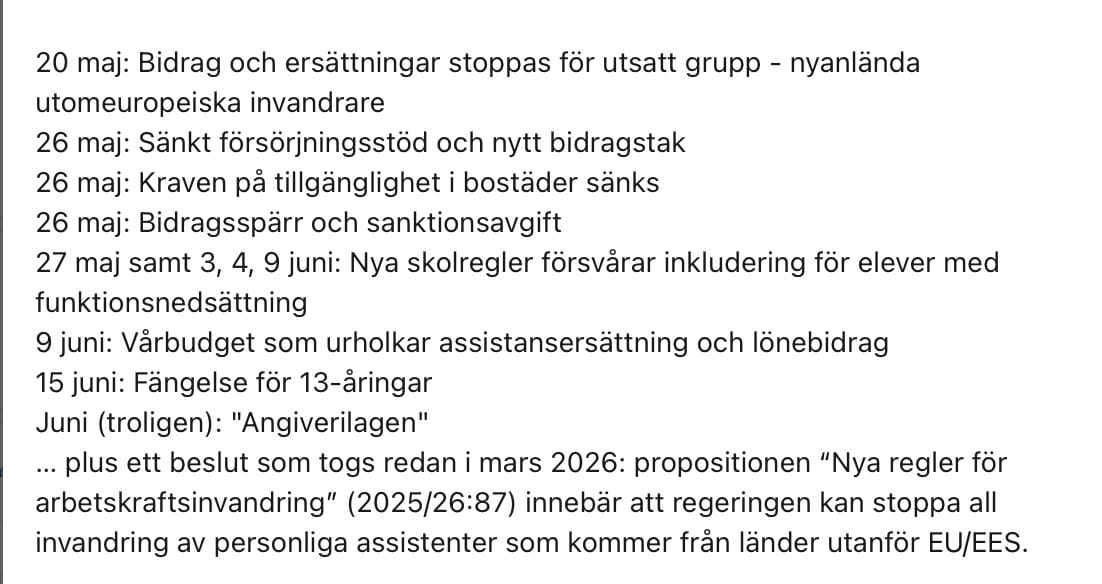 20 maj: Bidrag och ersättningar stoppas för utsatt grupp - nyanlända
utomeuropeiska invandrare
26 maj: Sänkt försörjningsstöd och nytt bidragstak
26 maj: Kraven på tillgänglighet i bostäder sänks
26 maj: Bidragsspärr och sanktionsavgift
27 maj samt 3, 4, 9 juni: Nya skolregler försvårar inkludering för elever med funktionsnedsattning
9 juni: Vårbudget som urholkar assistansersättning och lönebidrag
15 juni: Fängelse för 13-åringar
Juni (troligen): "Angiverilagen"
... plus ett beslut som togs redan i mars 2026: propositionen "Nya regler för
arbetskraftsinvandring" (2025/26:87) innebär att regeringen kan stoppa all invandring av personliga assistenter som kommer från länder utanför EU/EES.