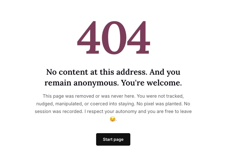 “404” in a big font.

TItle:  No content at this address. And you remain anonymous. You're welcome.
Text: This page was removed or was never here. You were not tracked, nudged, manipulated, or coerced into staying. No pixel was planted. No session was recorded. I respect your autonomy and you are free to leave 😉.

Link to start page.