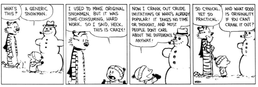 Calvin and Hobbes comic.

Panel 1. Calvin is making a classic snowman with a carrot nose, hat, pipe in his mouth and rock for buttons.
Hobbes (arriving): What’s this?
Calvin: A generic snowman

Panel 2. Calvin continues explaining.
Calvin: I used to make original snowmen, but it was time-consuming, hard work. So I said, heck, this is crazy!

Panel 3.
Calvin: Now I crank out crude imitations of what’s already popular! It takes no time or thought, and most people don’t care about the difference anyway!

Panel 4 (final panel):
Hobbes (contemplating while looking at the snowman): So cynical. Yet so practical.
Calvin: And what good is originality if you can’t crank it out?

The comic characters explained if you are unfamiliar: Calvin and Hobbes is an American daily comic strip created by cartoonist Bill Watterson and syndicated from November 18, 1985, to December 31, 1995. The strip centers on Calvin, a six-year-old boy characterized by his imagination and behavior, and Hobbes, his stuffed tiger, whose status alternates between a toy and a sentient companion depending on perspective.