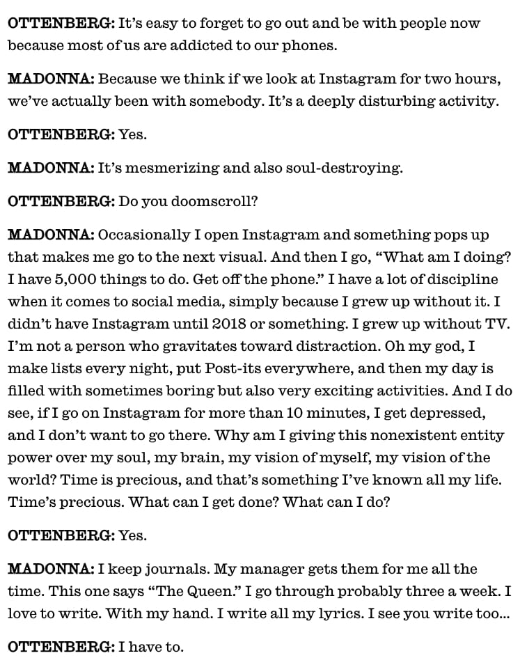OTTENBERG: It’s easy to forget to go out and be with people now because most of us are addicted to our phones.

MADONNA: Because we think if we look at Instagram for two hours, we’ve actually been with somebody. It’s a deeply disturbing activity.

OTTENBERG: Yes.

MADONNA: It’s mesmerizing and also soul-destroying.

OTTENBERG: Do you doomscroll?

MADONNA: Occasionally I open Instagram and something pops up that makes me go to the next visual. And then I go, “What am I doing? I have 5,000 things to do. Get off the phone.” I have a lot of discipline when it comes to social media, simply because I grew up without it. I didn’t have Instagram until 2018 or something. I grew up without TV. I’m not a person who gravitates toward distraction. Oh my god, I make lists every night, put Post-its everywhere, and then my day is filled with sometimes boring but also very exciting activities. And I do see, if I go on Instagram for more than 10 minutes, I get depressed, and I don’t want to go there. Why am I giving this nonexistent entity power over my soul, my brain, my vision of myself, my vision of the world? Time is precious, and that’s something I’ve known all my life. Time’s precious. What can I get done? What can I do?

OTTENBERG: Yes.

MADONNA: I keep journals. My manager gets them for me all the time. This one says “The Queen.” I go through probably three a week. I love to write. With my hand. I write all my lyrics. I see you write too…

OTTENBERG: I have to.