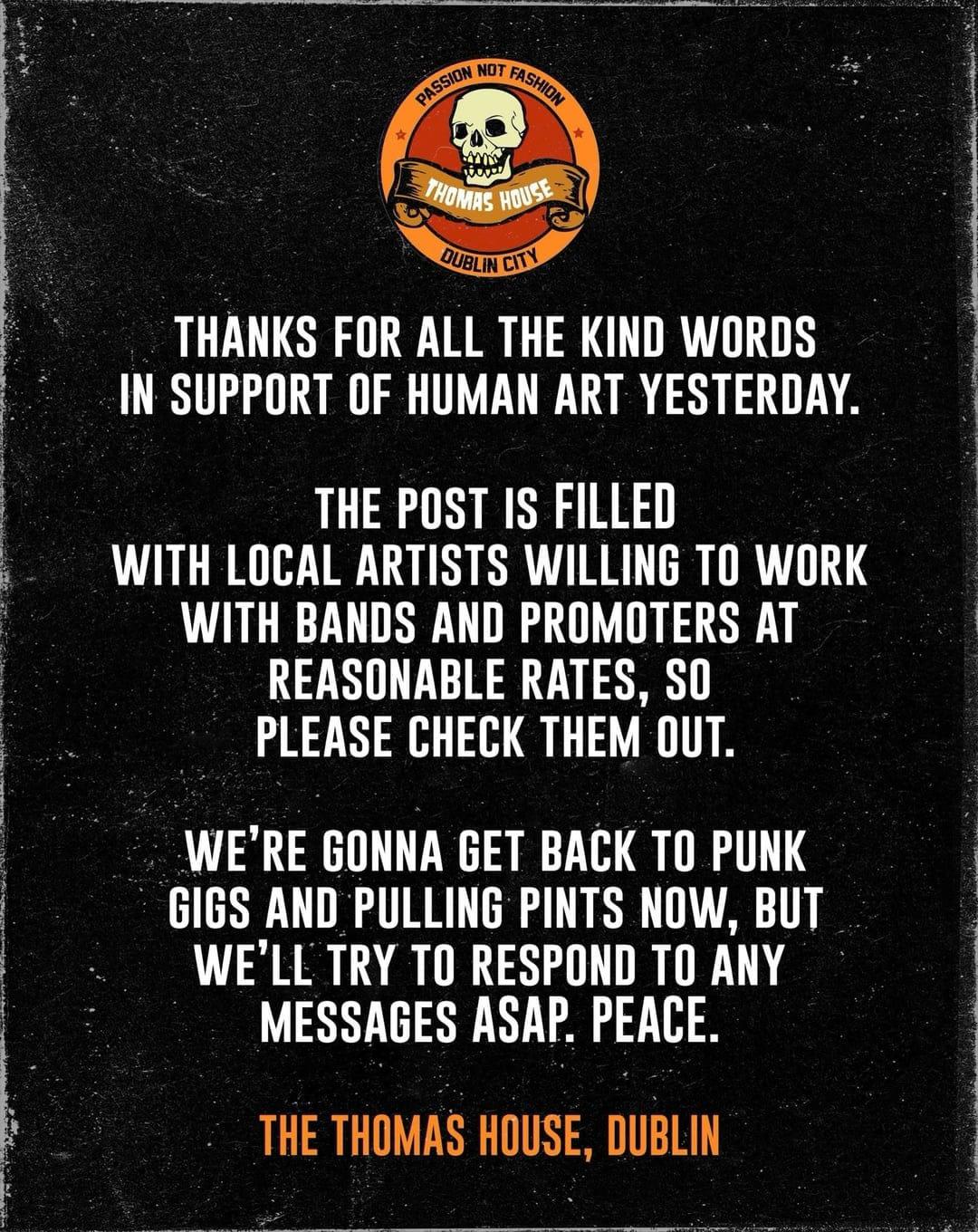 The pub’s skull logo at the top. Text:

Thanks for all the kind words in support of human art yesterday.

The post is filled with local artists willing to work with bands and promoters at reasonable rates, so please check them out.

We’re gonna get back to punk gigs and pulling pints now, but we’ll try to respond to any messages ASAP. Peace.

The Thomas House, Dublin