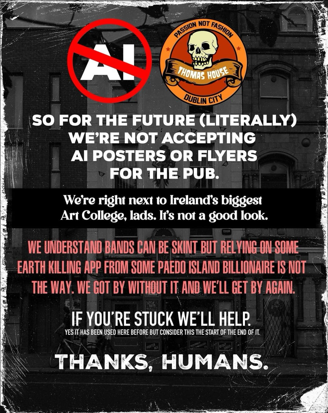 Dark poster with black-and-white photo of the pub in the background. AI crossed over at the top, alongside the pub logo with a skull.

Text:

So for the future (literally) we’re not accepting AI posters or flyers for the pub.
We’re right next to Ireland’s bigger Art College, lads. It’s not a good look.

We understand bands can be skint but relying on some earth killing app from some paedo island billionaire is not the way. We got by without it and we’ll get by again.

If you’re stuck we’ll help.
Yes it has been used here before but consider this the start of the end of it.

Thanks, humans.