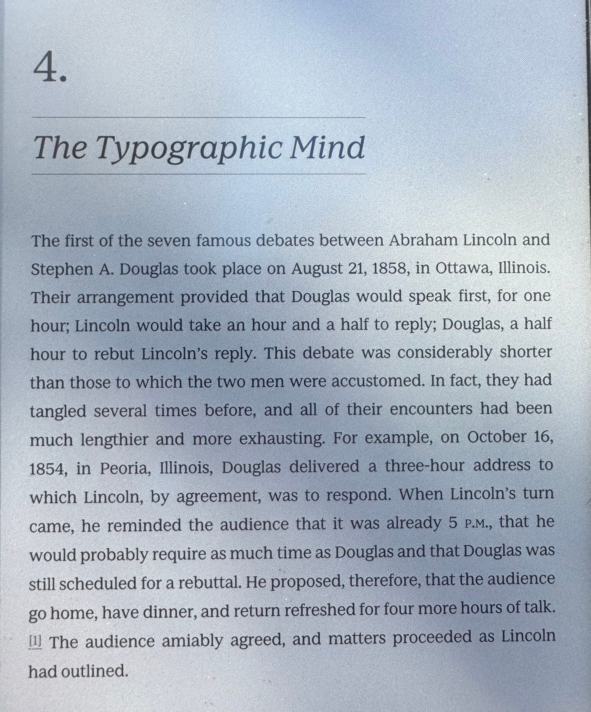 Chapter 4.
The Typographic Mind
The first of the seven famous debates between Abraham Lincoln and Stephen A. Douglas took place on August 21, 1858, in Ottawa, Illinois.
Their arrangement provided that Douglas would speak first, for one hour; Lincoln would take an hour and a half to reply; Douglas, a half hour to rebut Lincoln's reply. This debate was considerably shorter than those to which the two men were accustomed. In fact, they had tangled several times before, and all of their encounters had been much lengthier and more exhausting. For example, on October 16, 1854, in Peoria, Illinois, Douglas delivered a three-hour address to which Lincoln, by agreement, was to respond. When Lincoln's turn came, he reminded the audience that it was already 5 P.M., that he would probably require as much time as Douglas and that Douglas was still scheduled for a rebuttal. He proposed, therefore, that the audience go home, have dinner, and return refreshed for four more hours of talk. The audience amiably agreed, and matters proceeded as Lincoln had outlined.
