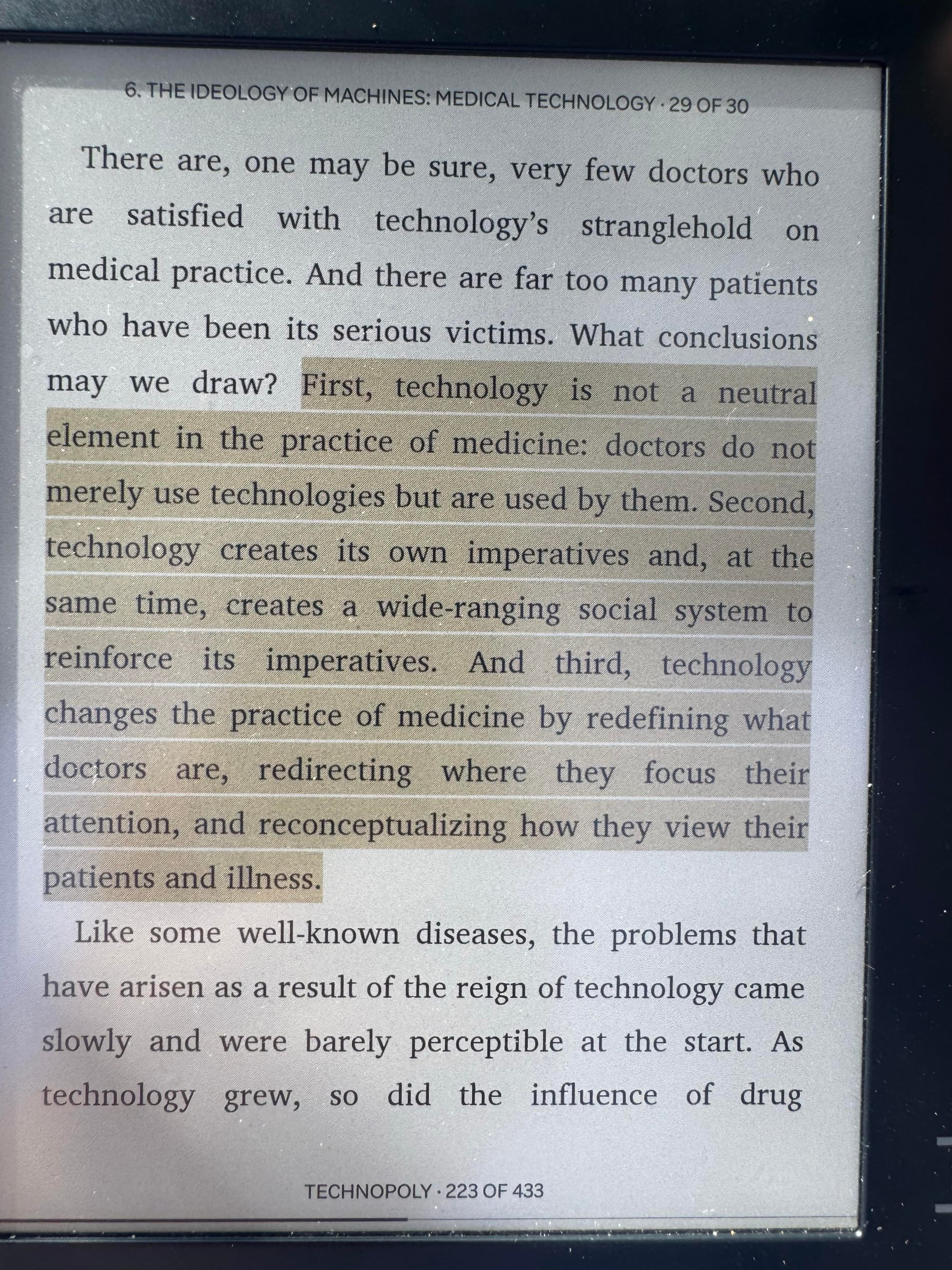 "First, technology is not a neutral element in the practice of medicine: doctors do not merely use technologies but are used by them. Second, technology creates its own imperatives and, at the same time, creates a wide-ranging social system to reinforce its imperatives. And third, technology changes the practice of medicine by redefining what doctors are, redirecting where they focus their attention, and reconceptualizing how they view their patients and illness."
