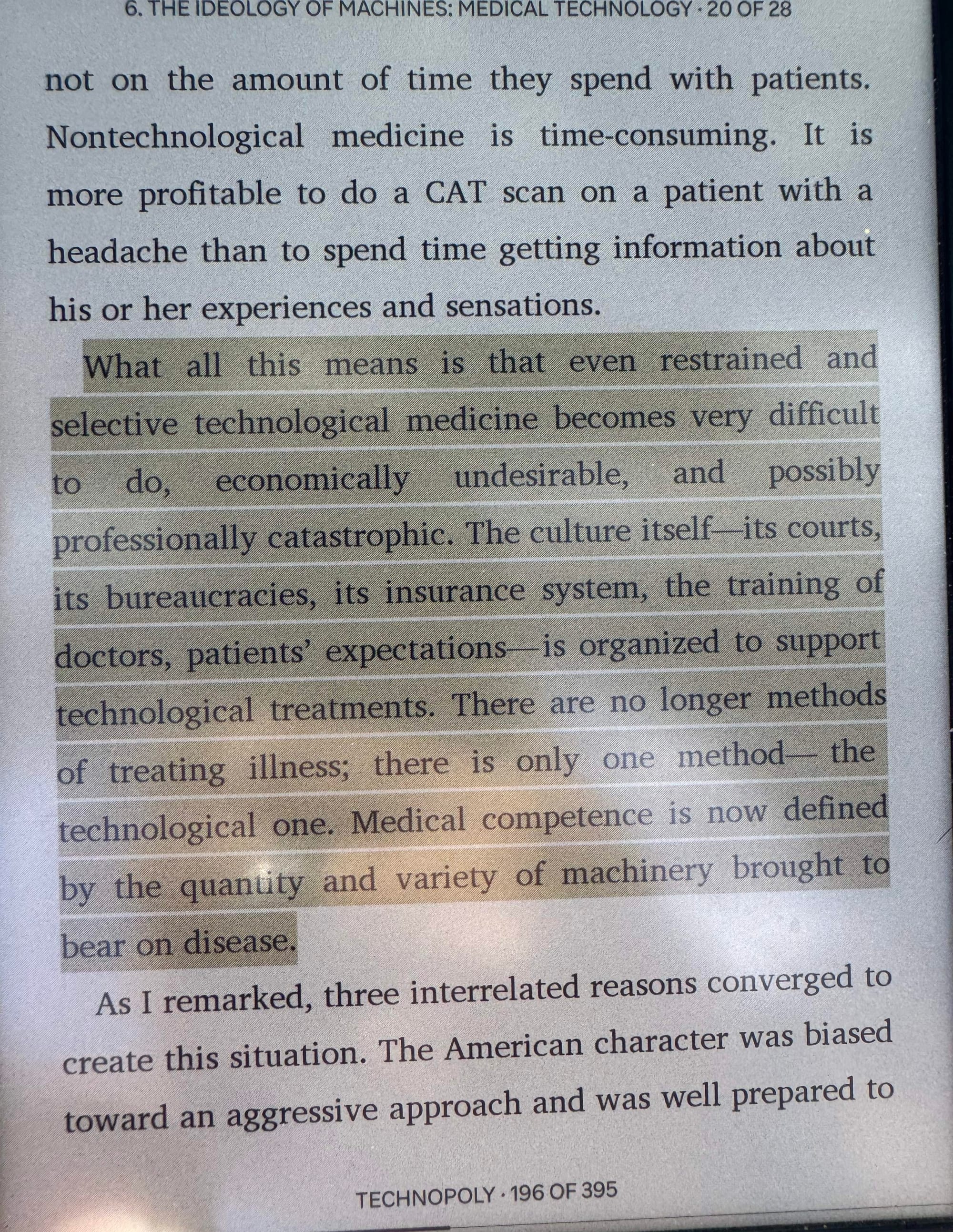 Photo of my Kobo reader, with this paragraph highlighted: "What all this means is that even restrained and selective technological medicine becomes very difficult to do, economically undesirable, and possibly professionally catastrophic. The culture itself-its courts, its bureaucracies, its insurance system, the training of doctors, patients' expectations—is organized to support technological treatments. There are no longer methods of treating illness; there is only one method the technological one. Medical competence is now defined by the quantity and variety of machinery brought to bear on disease."