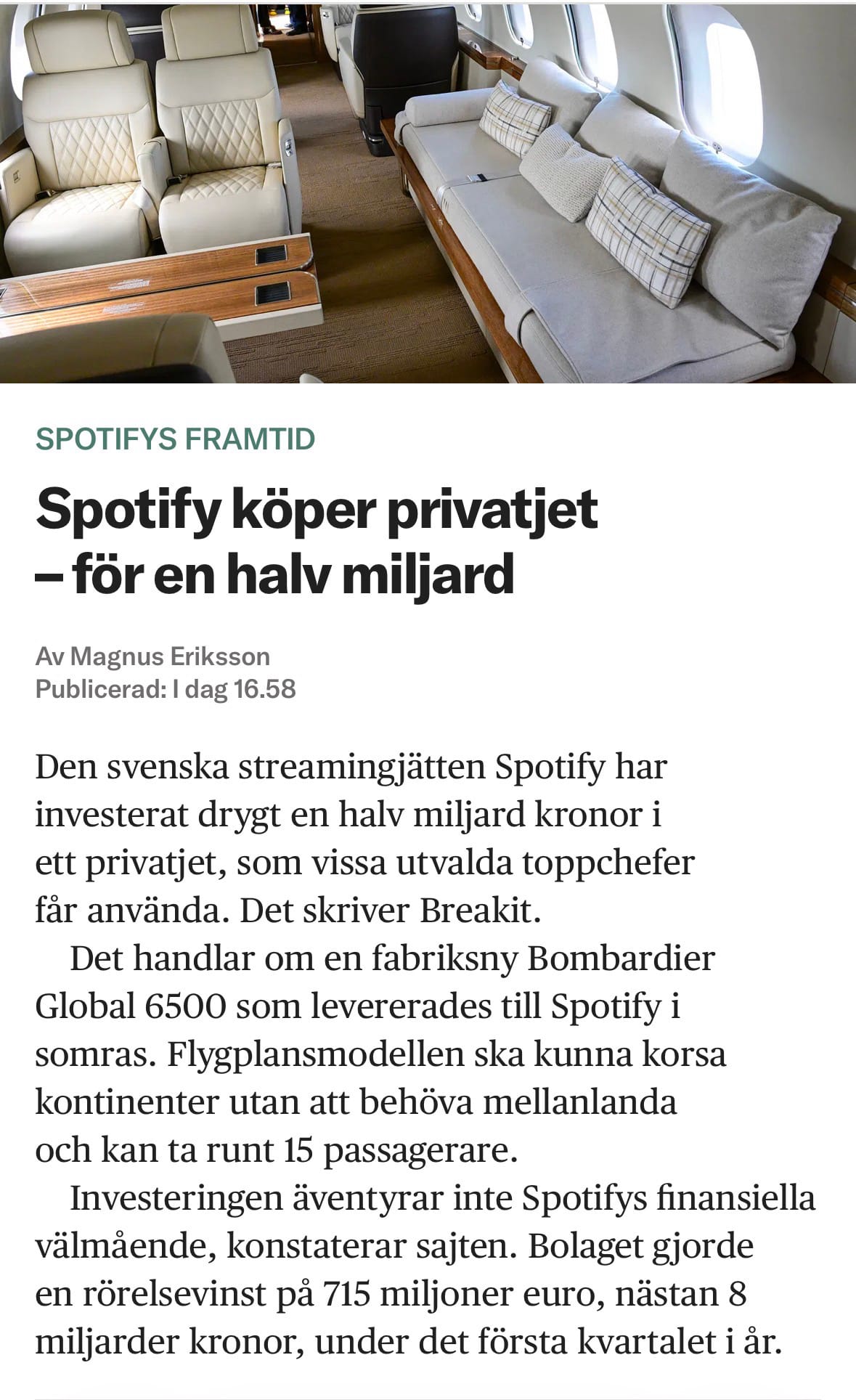 Spotify köper privatjet – för en halv miljard

Den svenska streamingjätten Spotify har investerat drygt en halv miljard kronor i ett privatjet, som vissa utvalda toppchefer får använda. Det skriver Breakit.
Det handlar om en fabriksny Bombardier Global 6500 som levererades till Spotify i somras. Flygplansmodellen ska kunna korsa kontinenter utan att behöva mellanlanda och kan ta runt 15 passagerare.
Investeringen äventyrar inte Spotifys finansiella välmående, konstaterar sajten. Bolaget gjorde en rörelsevinst på 715 miljoner euro, nästan 8 miljarder kronor, under det första kvartalet i år.