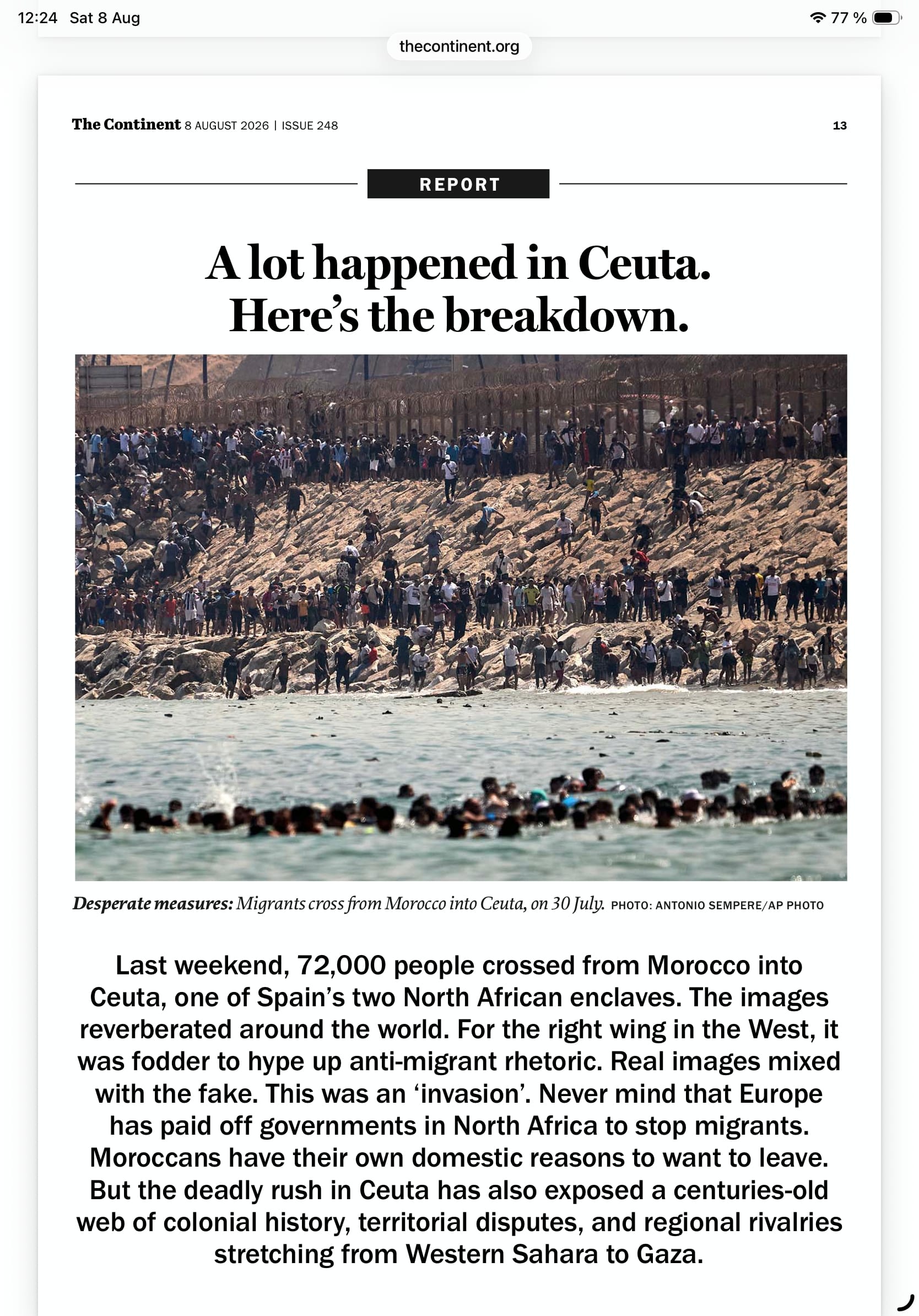 A lot happened in Ceuta.
Here’s the breakdown.
Last weekend, 72,000 people crossed from Morocco into Ceuta, one of Spain’s two North African enclaves. The images
reverberated around the world. For the right wing in the West, it was fodder to hype up anti-migrant rhetoric. Real images mixed with the fake. This was an ‘invasion’. Never mind that Europe has paid off governments in North Africa to stop migrants. Moroccans have their own domestic reasons to want to leave. But the deadly rush in Ceuta has also exposed a centuries-old web of colonial history, territorial disputes, and regional rivalries stretching from Western Sahara to Gaza.
Photo of migrants in the water and on the beach at Ceuta. Caption ”Desperate measures: Migrants cross from Morocco into Ceuta, on 30 July. PHOTO: ANTONIO SEMPERE/AP PHOTO”